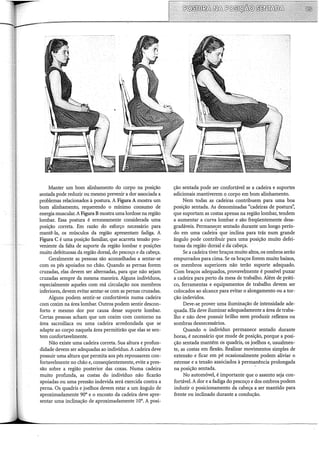 Manter um bom alinhamento do corpo na posição
sentada pode reduzir ou mesmo prevenir a dor associada a
problemas relacionados à postura. A Figura A mostra um
bom alinhamento, requerendo o mínimo consumo de
energia muscular. A Figura Bmostra uma lordose na região
lombar. Essa postura é erroneamente considerada uma
posição correta. Em razão do esforço necessário para
mantê-la, os músculos da região apresentam fadiga. A
Figura C é uma posição familiar, que acarreta tensão pro-
veniente da falta de suporte da região lombar e posições
muito defeituosas da região dorsal, do pescoço e da cabeça.
Geralmente as pessoas são aconselhadas a sentar-se
com os pés apoiados no chão. Quando as pernas forem
cruzadas, elas devem ser alternadas, para que não sejam
cruzadas sempre da mesma maneira. Alguns indivíduos,
especialmente aqueles com má circulação nos membros
inferiores, devem evitar sentar-se com as pernas cruzadas.
Alguns podem sentir-se confortáveis numa cadeira
com coxim na área lombar. Outros podem sentir descon-
forto e mesmo dor por causa desse suporte lombar.
Certas pessoas acham que um coxim com contorno na
área sacroilíaca ou uma cadeira arredondada que se
adapte ao corpo naquela área permitirão que elas se sen-
tem confortavelmente.
Não existe uma cadeira correta. Sua altura e profun-
didade devem ser adequadas ao indivíduo. A cadeira deve
possuir uma altura que permita aos pés repousarem con-
fortavelmente no chão e, conseqüentemente, evite a pres-
são sobre a região posterior das coxas. Numa cadeira
muito profunda, as costas do indivíduo não ficarão
apoiadas ou uma pressão indevida será exercida contra a
perna. Os quadris e joelhos devem estar a um ângulo de
aproximadamente 90° e o encosto da cadeira deve apre-
sentar uma inclinação de aproximadamente 10°. A posi-
ção sentada pode ser confortável se a cadeira e suportes
adicionais mantiverem o corpo em bom alinhamento.
Nem todas as cadeiras contribuem para uma boa
posição sentada. As denominadas "cadeiras de postura",
que suportam as costas apenas na região lombar, tendem
a aumentar a curva lombar e são freqüentemente desa-
gradáveis. Permanecer sentado durante um longo perío-
do em uma cadeir~ que inclina para trás num grande
ângulo pode contribuir para urna posição muito defei-
tuosa da região dorsal e dacabeça.
Se a cadeira tiver braços muito altos, os ombros serão
empurrados para cima. Se os braços forem muito baixos,
os membros superiores não terão suporte adequado.
Com braços adequados, provavelmente é possível puxar
a cadeira para perto da mesa de trabalho. Além de práti-
co, ferramentas e equipamentos de trabalho devem ser
colocados ao alcance para evitar o alongamento ou ator-
ção indevidos.
Deve-se prover uma iluminação de intensidade ade-
quada. Ela deve iluminar adequadamente a área de traba-
lho e não deve possuir brilho nem produzir reflexos ou
sombras desnecessários.
Quando o indivíduo permanece sentado durante
horas, é necessário que mude de posição, porque a posi-
ção sentada mantém os quadris, os joelhos e, usualmen-
te, as costas em flexão. Realizar movimentos simples de
extensão e ficar em pé ocasionalmente podem aliviar o
estresse e a tensão associados à permanência prolongada
na posição sentada. -·
No automóvel, é importante que o assento seja con-
fortável. A dor e a fadiga do pescoço e dos ombros podem
induzir o posicionamento da cabeça a ser mantido para
frente ou inclinado durante a condução.
 