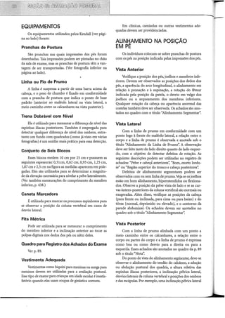 EQUIPAMENTOS
Os equipamentos utilizados pelos Kendall (ver pági-
na ao lado) foram:
Pranchas de Postura
São pranchas nas quais impressões dos pés foram
desenhadas. Tais impressões podem ser pintadas no chão
da sala de exame, mas as pranchas de postura têm a van-
tagem de ser transportadas. (Ver fotografia inferior na
página ao lado).
Linha ou Fio de Prumo
A linha é suspensa a partir de urna barra acima da
cabeça, e o peso de chumbo é fixado em conformidade
com a prancha de postura que indica o ponto de base
padrão (anterior ao rnaléolo lateral na vista lateral, a
meio caminho entre os calcanhares na vista posterior).
Trena Dobrável com Nível
Ela é utilizada para mensurar a diferença de nível das
espinhas ilíacas posteriores. Também é empregada para
detectar qualquer diferença de nível dos ombros, entre-
tanto um fundo com quadrados (corno já visto em várias
fotografias) é um auxilio mais prático para essa detecção.
Conjunto de Seis Blocos
Esses blocos medem 10 em por 25 em e possuem as
seguintes espessuras: 0,3lcrn, 0,62 em, 0,93 em, 1,25 em,
1,87 em e 2,5 em na figura as medidas aparecem empole-
gadas. Eles são utilizados para se determinar a magnitu-
de da elevação necessária para nivelar a pelve lateralmente.
(Ver também rnensurações do comprimento do membro
inferior, p. 438.)
Caneta Marcadora
É utilizada para marcar os processos espinhosos para
se observar a posição da coluna vertebral em casos de
desvio lateral.
Fita Métrica
Pode ser utilizada para se mensurar o comprimento
do membro inferior e a inclinação anterior ao tocar as
polpas digitais nos dedos dos pés ou além deles.
Quadro para Registro dos Achados do Exame
Ver p. 89.
Vestimenta Adequada
Vestimentas corno biquíni para meninas ou sunga para
·meninos devem ser utilizadas para a avaliação postura!.
Esse tipo de exame para crianças em idade escolar é insatis-
fatório quando elas usam roupas de ginástica comuns.
Em clínicas, camisolas ou outras vestimentas ade-
quadas devem ser providenciadas.
ALINJiAMENTO NA POSIÇÃO
EM PE
Os indivíduos colocam-se sobre pranchas de postura
com os pés na posição indicada pelas impressões dos pés.
Vista Anterior
Verifique a posição dos pés, joelhos e membros infe-
riores. Devem ser observados as posições dos dedos dos
pés, a aparência do arco longitudinal, o alinhamento em
relação à pronação e à supinação, a rotação do fêmur
indicada pela posição da patela, o desvio em valgo dos
joelhos ou o arqueamento dos membros inferiores.
Qualquer rotação da cabeça ou aparência anormal das
costelas também deve ser observada. Os achados são ano-
tados no quadro com o título ''Alinhamento Segmentar".
Vista Lateral
Com a linha de prumo em conformidade com um
ponto logo à frente do maléolo lateral, a relação entre o
corpo e a linha de prumo é observada e anotada sob o
título ''Alinhamento da Linha de Prumo". A observação
deve ser feita tanto do lado direito quanto do lado esquer-
do, com o objetivo de detectar defeitos de rotação. As
seguintes descrições podem ser utilizadas no registro de
achados: "Pelve e cabeçá anteriores': "Bom, exceto lordo-
se" ou "Região superior do tronco e cabeça posteriores':
Defeitos de alinhamento segmentares podem ser
observados com ou sem linha de prumo.Veja se os joelhos
estão em bom alinhamento, hiperestendidos ou flexiona-
dos. Observe a posição da pelve vista de lado e se as cur-
vas ântero-posteriores da coluna vertebral são normais ou
exageradas. Além disso, verifique as posições da cabeça
(para frente ou inclinada, para cima ou para baixo) e do
tórax (normal, deprimido ou elevado), e o contorno da
parede abdominal. Os achados devem ser anotados no
quadro sob o título ''Alinhamento Segmentar':
Vista Posterior
Com a linha de prumo alinhada com um ponto a
meio caminho entre os calcanhares, a relação entre o
corpo ou partes do corpo e a linha de prumo é expressa
corno boa ou corno desvio para a direita ou para a
esquerda. Esses achados são anotados no quadro da p. 89
sob o título "Nota".
Do ponto de vista do alinhamento segmentar, deve-se
observar o alinhamento do tendão do calcâneo, a adução
ou abdução postura! dos quadris, a altura relativa das
espinhas ilíacas posteriores, a inclinação pélvica lateral,
desvios laterais da coluna vertebral e posições dos ombros
e das escápulas. Por exemplo, urna inclinação pélvica lateral
 