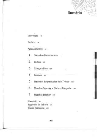 Introdução vu
Prefácio ix
Agradecimentos xi
1 Conceitos Fundamentais 1
2 Postura 49
3 Cabeça e Face 119
4 Pescoço 141
5 Músculos Respiratórios e do Tronco 165
6 Membro Superior e Cintura Escapular 245
7 Membro Inferior 359
Glossário 481
Sugestões de Leitura 487
Índice Remissivo 493
xiii
-
 