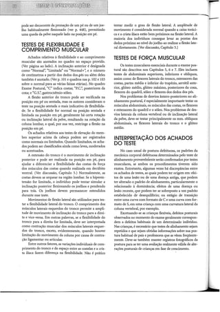 pode ser decorrente da pronação de um pé ou de um joe-
lho habitualmente flexionado (ver p. 448), permitindo
uma queda da pelve naquele lado na posição em pé.
TESTES DE FLEXIBILIDADE E
COMPRIMENTO MUSCULAR
Achados relativos à flexibilidade e ao comprimento
muscular são anotados no quadro no espaço provido.
(Ver página ao lado). A inclinação anterior é designada
como "Normal'~ "Limitada" ou "Normal+'~ e o número
de centímetros a partir dos dedos dos .pés ou além deles
também é anotado. (Ver p. 101 e quadros nas p. 102 e 103
sobre o normal para as várias faixas etárias). No quadro
Exame Postural, "C" indica costas; "P.C.'~ posteriores da
coxa; e "G.S.'~ gastrocnêmio-sóleo.
A flexão anterior do tronco pode ser verificada na
posição em pé ou sentada, mas os autores consideram o
teste na posição sentada o mais indicativo de flexibilida-
de. Se a flexibilidade for normal na posição sentada e
limitada na posição em pé, geralmente há certa rotação
ou inclinação lateral da pelve, resultando na rotação da
coluna lombar, a qual, por sua vez, restringe a flexão na
posição em pé.
Os achados relativos aos testes de elevação do mem-
bro superior acima da cabeça podem ser registrados
como normais ou limitados. Quando limitados, os acha-
dos podem ser classificados ainda como leves, moderados
ou acentuados.
A extensão do tronco é o movimento de inclinação
posterior e pode ser realizada na posição em pé, para
ajudar a diferenciar a flexibilidade das costas da força
dos músculos das costas quando realizada em decúbito
ventral. (Ver discussão, Capítulo 5.) Normalmente, as
costas devem se arquear na região lombar. Se a hiperex-
tensão for limitada, o indivíduo pode tentar simular a
inclinação posterior flexionando os joelhos e pendendo
para trás. Os joelhos devem permanecer estendidos
durante esse teste.
Movimentos de flexão lateral são utilizados para tes-
tar a flexibilidade lateral do tronco. O comprimento dos
músculos laterais esquerdos do tronco permite a ampli-
tude de movimento de inclinação do tronco para a direi-
ta e vice-versa. Em outras palavras, se a flexibilidade do
tronco para a direita for limitada, deve ser interpretada
como contração muscular dos músculos laterais esquer-
dos do tronco, exceto, evidentemente, quando houver
limitação do movimento da coluna por causa de contra-
ção ligamentar ou articular.
Entre outros fatores, as variações individuais de com-
primento do tronco e do espaço entre as costelas e a cris-
ta iliaca fazem diferença na flexibilidade. Não é prático
tentar medir o grau de flexão lateral. A amplitude de
movimento é considerada normal quando a caixa toráci-
ca e a crista iliaca estão bem próximos na flexão lateral. A
maioria dos indivíduos consegue levar as pontas dos
dedos próximo ao nível do joelho ao realizar a flexão late-
ral diretamente. (Ver discussão, Capítulo 5.)
TESTES DE FORÇA MUSCULAR
Os testes musculares essenciais durante o exame pos-
tural são descritos nos Capítulos 5, 6 e 7. Eles incluem
testes de abdominais superiores, inferiores e oblíquos,
assim como de flexores laterais do tronco, extensores das
costas, partes média e inferior do trapézio, serrátil ante-
rior, glúteo médio, glúteo máximo, posteriores da coxa,
flexores do quadril, sóleo e flexores dos dedos dos pés.
Nos problemas de desvios ântero-posteriores no ali-
nhamento postural, é especialmente importante testar os
músculos abdominais, os músculos das costas, os flexores
e extensores do quadril e o sóleo. Nos problemas de des-
vios laterais da coluna vertebral ou de inclinação lateral
da pelve, deve-se testar principalmente os mm. oblíquos
abdominais, os flexores laterais do tronco e o glúteo
médio.
INTERPRETAÇÃO DOS ACHADOS
DO TESTE
No caso usual de postura defeituosa, os padrões da
mecânica corporal defeituosa determinados pelo teste de
alinhamento provavelniente serão confirmados por testes
musculares, se ambos os procedimentos tiverem sido
exatos. Entretanto, algumas vezes há discrepâncias entre
os achados de testes, as quais podem ter origem em: efei-
tos de uma lesão ou de uma doença antiga, que podem
ter alterado o padrão de alinhamento, particularmente o
relacionado à dominância; efeitos de uma doença ou
lesão recente, que podem ter se sobreposto a um padrão
estabelecido de desequilíbrio; ou estágio de transição
entre uma curva com formato de C e uma curva com for-
mato de S, em uma criança com uma curvatura lateral da
coluna vertebral, por exemplo.
Excetuando-se as crianças flexíveis, defeitos posturais
observados no momento do exame geralmente correspon-
dem a defeitos habituais de um determinado indivíduo.
Nas crianças, é necessário que testes de alinhamento sejam
repetidos e que sejam obtidas informações sobre sua pos-
tura habitual de pais e professores que as vêem freqüente-
mente. Deve-se também manter registros fotográficos da
postura para se ter uma avaliação realmente válida de alte-
rações posturais de crianças em fase de crescimento.
 