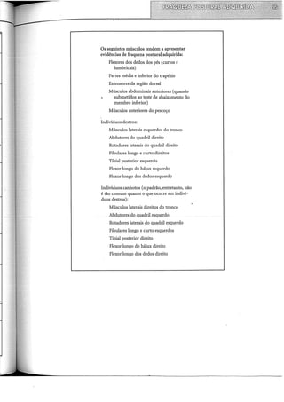 Os seguintes músculos tendem a apresentar
evidências de fraqueza postural adquirida:
Flexores dos dedos dos pés (curtos e
lumbricais)
Partes média e inferior do trapézio
Extensores da região dorsal
Músculos abdominais anteriores (quando
submetidos ao teste de abaixamento do
membro inferior)
Músculos anteriores do pescoço
Indivíduos destros:
Músculos laterais esquerdos do tronco
Abdutores do quadril direito
Rotadores laterais do quadril direito
Fibulares longo e curto direitos
Tibial posterior esquerdo
Flexor longo do hálux esquerdo
Flexor longo dos dedos esquerdo
Indivíduos canhotos (o padrão, entretanto, não
é tão comum quanto o que ocorre em indiví-
duos destros):
Músculos laterais direitos do tronco
Abdutores do _quadril esquerdo
Rotadores laterais do quadril esquerdo
Fibulares longo e curto esquerdos
Tibial posterior direito
Flexor longo do hálux direito
Flexor longo dos dedos direito
 