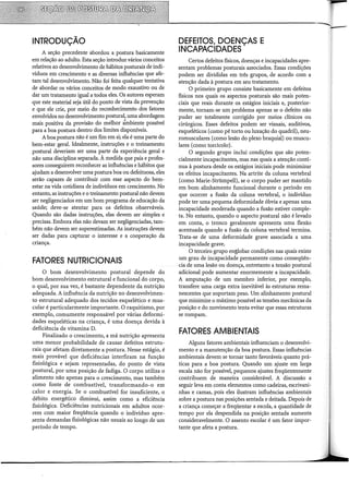 INTRODUÇÃO
A seção precedente abordou a postura basicamente
em relação ao adulto. Esta seção introduz vários conceitos
relativos ao desenvolvimento de hábitos posturais de indi-
víduos em crescimento e as diversas influências que afe-
tam tal desenvolvimento. Não foi feita qualquer tentativa
de abordar os vários conceitos de modo exaustivo ou de
dar um tratamento igual a todos eles. Os autores esperam
que este material seja útil do ponto de vista da prevenção
e que ele crie, por meio do reconhecimento dos fatores
envolvidos no desenvolvimento postural, uma abordagem
mais positiva da provisão do melhor àmbiente possível
para a boa postura dentro dos limites disponíveis.
A boa postura não é um fim em si; ela é uma parte do
bem-estar geral. Idealmente, instruções e o treinamento
postural deveriam ser uma parte da experiência geral e
não uma disciplina separada. À medida que pais e profes-
sores conseguirem reconhecer as influências e hábitos que
ajudam a desenvolver uma postura boa ou defeituosa, eles
serão capazes de contribuir com esse aspecto do bem-
estar na vida cotidiana de indivíduos em crescimento. No
entanto, as instruções e o treinamento postural não devem
ser negligenciados em um bom programa de educação da
saúde; deve-se atentar para os defeitos observáveis.
Quando são dadas instruções, elas devem ser simples e
precisas. Embora elas não devam ser negligenciadas, tam-
bém não devem ser superestimadas. As instruções devem
ser dadas para capturar o interesse e a cooperação da
criança.
FATORES NUTRICIONAIS
O bom desenvolvimento postural depende do
bom desenvolvimento estrutural e funcional do corpo,
o qual, por sua vez, é bastante dependente da nutrição
adequada. A influência da nutrição no desenvolvimen-
to estrutural adequado dos tecidos esquelético e mus-
cular é particularmente importante. O raquitismo, por
exemplo, comumente responsável por várias deformi-
dades esqueléticas na criança, é uma doença devida à
deficiência de vitamina D.
Finalizado o crescimento, a má nutrição apresenta
uma menor probabilidade de causar defeitos estrutu-
rais que afetam diretamente a postura. Nesse estágio, é
mais provável que deficiências interfiram na função
fisiológica e sejam representadas, do ponto de vista
postural, por uma posição de fadiga. O corpo utiliza o
alimento não apenas para o crescimento, mas também
como fonte de combustível, transformando-o em
calor e energia. Se o combustível for insuficiente, o
débito energético diminui, assim como a eficiência
fisiológica. Deficiências nutricionais em adultos ocor-
rem com maior freqüência quando o indivíduo apre-
.senta demandas fisiológicas não usuais ao longo de um
período de tempo.
DEFEITOS, DOENÇAS E
INCAPACIDADES
Certos defeitos físicos, doenças e incapacidades apre-
sentam problemas posturais associados. Essas condições
podem ser divididas em três grupos, de acordo com a
atenção dada à postura em seu tratamento.
O primeiro grupo consiste basicamente em defeitos
físicos nos quais os aspectos posturais são mais poten-
ciais que reais durante os estágios iniciais e, posterior-
mente, tornam-se um problema apenas se o defeito não
puder ser totalmente corrigido por meios clínicos ou
cirúrgicos. Esses defeitos podem ser visuais, auditivos,
esqueléticos (como pé torto ou luxação do quadril), neu-
romusculares (como lesão do plexo braquial) ou muscu-
lares (como torcicolo}.
O segundo grupo inclui condições que são poten-
cialmente incapacitantes, mas nas quais a atenção contí-
nua à postura desde os estágios iniciais pode minimizar
os efeitos incapacitantes. Na artrite da coluna vertebral
(como Marie-Strümpell), se o corpo puder ser mantido
em bom alinhamento funcional durante o período em
que ocorrer a fusão da coluna vertebral, o indivíduo
pode ter uma pequena deformidade óbvia e apenas uma
incapacidade moderada quando a fusão estiver comple-
ta. No entanto, quando o aspecto postural não é levado
em conta, o tronco geralmente apresenta uma flexão
acentuada quando a fusão da coluna vertebral termina.
Trata-se de uma deformidade grave associada a uma
incapacidade grave.
O terceiro grupo englobar condições nas quais existe
um grau de incapacidade permanente como conseqüên-
cia de uma lesão ou doença, entretanto a tensão postural
adicional pode aumentar enormemente a incapacidade.
A amputação de um membro inferior, por exemplo,
transfere uma carga extra inevitável às estruturas rema-
nescentes que suportam peso. Um alinhamento postural
que minimize o máximo possível as tensões mecânicas da
posição e do movimento tenta evitar que essas estruturas
se rompam.
FATORES AMBIENTAIS
Alguns fatores ambientais influenciam o desenvolvi-
mento e a manutenção da boa postura. Essas influências
ambientais devem se tornar tanto favoráveis quanto prá-
ticas para a boa postura. Quando um ajuste em larga
escala não for possível, pequenos ajustes freqüentemente
contribuem de maneira considerável. A discussão a
seguir leva em conta elementos como cadeiras, escrivani-
nhas e camas, pois eles ilustram influências ambientais
sobre a postura nas posições sentada e deitada. Depois de
a criança começar a freqüentar a escola, a quantidade de
tempo por ela despendida na posição sentada aumenta
consideravelmente. O assento escolar é um fator impor-
tante que afeta a postura.
 