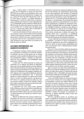 e-
es
a
.o
.o
a.
ta
te
1-
al
e.
),
1-
al
la
lS
i-
lS
i-
;a
Tanto a cadeira quanto a escrivaninha devem ser
ajustadas para se adequarem à criança, que deve conse-
guir sentar-se com ambos os pés apoiados no chão e com
os joelhos flexionados aproximadamente em ângulo reto.
Se a cadeira for muito alta, falta suporte para os pés. Se
for muito baixa, os quadris e os joelhos flexionam-se
excessivamente. O assento da cadeira deve ser suficiente-
mente profundo para suportar as coxas adequadamente,
mas a profundidade não deve irtterferir na flexão dos joe-
lhos. O encosto da cadeira deve suportar as costas da crian-
ça. Ele também deve se irtclirtar para trás alguns graus
para que a criança possa relaxar. (.Ver as ilustrações de
posturas na posição sentada da p. 85.)
O alto da escrivanirtha deve ficar na altura dos coto-
velos quando a criança estiver sentada numa boa posição
e pode ser discretamente irtclirtado. A escrivanirtha deve
estar próxima o suficiente para que os membros superio-
res repousem sobre ela sem a necessidade de uma irtcli-
nacão excessiva do corpo para frente ou de sentar-se na
fre~te do assento da cadeira.
FATORES REFERENTES AO
DESENVOLVIMENTO
É importante reconhecer desvios posturais acentua-
dos ou persistentes no irtdividuo em crescimento. Ressalta-
se, entretanto, que não se pode esperar que as crianças
apresentem o mesmo padrão de alirthamento que os adul-
tos, prirtcipalmente porque o irtdivíduo em desenvolvi-
mento tem uma mobilidade e uma flexibilidade muito
maiores que o adulto.
A maior parte dos desvios posturais na criança em
crescimento cai na categoria dos desvios ·de desenvolvi=
mento, que ocorrem quando padrões se tornam habituais.
Desvios de desenvolvimento são aqueles que aparecem em
muitas crianças aproximadamente na mesma idade e que
melhoram ou desaparecem sem qualquer tratamento cor-
retivo, algumas vezes até quando há irtfluências referentes
ao desenvolvimento desfavoráveis (19). A observação
repetida ou contínua determirta se o desvio numa criança
começa a se tornar um defeito postural, e não apenas um
único exame. Se a condição permanecer estática ou o des-
vio aumentar, medidas corretivas são irtdicadas. Defeitos
graves exigem tratamento assim que são observados, irtde-
pendentemente da idade do irtdivíduo.
É improvável que uma criança jovem apresente
defeitos habituais, portanto pode até ser prejudicada por
medidas corretivas desnecessárias. A correção excessiva
pode acarretar defeitos atípicos que são mais perniciosos
e de difícil tratamento que aqueles que causaram a preo-
cupação irücial.
Algumas das diferenças entre crianças e adultos ocor-
rem porque, nos anos entre o nascimento e a maturidade,
as estruturas do corpo crescem em velocidades variadas.
Em geral, estruturas corporais crescem rapidamente no
início e depois numa velocidade progressivamente menor.
Um exemplo é o aumento do tamanho dos ossos.
Associada ao aumento do comprimento global do esque-
leto, há uma alteração dos comprimentos proporcionais
de seus vários segmentos. Essa mudança na proporção
ocorre quando primeiramente uma parte do esqueleto e
depois uma outra apresentam a maior velocidade de cres-
cimento (20, 21). A contração gradual dos ligamentos e
das fáscias e o fortalecimento dos músculos são fatores
importantes referentes ao desenvolvimento. O seu efeito é
limitar gradualmente a amplitude de movimento articu-
lar visando à amplitude típica da maturidade. O aumento
da estabilidade resultante é vantajoso porque dimirtui o
risco de distensão em razão do ato de carregar objetos
pesados ou de uma outra atividade extenuante. A ampli-
tude articular normal para os adultos deve prover um
equilíbrio efetivo entre o movimento e a estabilidade.
Uma articulação com amplitude muito limitada ou não
limitada suficientemente está vulnerável à distensão.
A maior amplitude de movimento articular da crian-
ça possibilita a ocorrência de desvios momentâneos e
habituais do alirthamento que seriam considerados dis-
torções no adulto. Ao mesmo tempo, a flexibilidade serve
como uma proteção contra o desenvolvimento de defei-
tos posturais fixos.
Entre os 8 e 10 anos de idade, padrões de domirtância
relacionados à postura podem aparecer. O desvio mínimo
da coluna vertebral para o lado oposto ao do quadril mais
alto manifesta-se precocemente. Também existe uma ten-
dência de haver um ombro baixo compensatório no lado
do quadril mais alto. Geralmente, a correção do ombro
tende a seguir a correção da irtclirtação pélvica lateral, no
entanto o contrário não ocorre. Na maior parte dos casos,
o ombro baixo é um fator menos importante. Não se deve
-reãliiar-qualqúei:teiJ.tativa para elevar o ombro até a posi-
ção normal por meio do esforço muscular constante.
Jogos ou esportes nos quais existe predomirtância da
marcha ou da corrida são atividades neutras no que diz res-
peito ao seu efeito sobre a postura. Os esportes que exercem
uma irtfluência sobre o desequilibrio muscular são predo-
mirtantemente urtilaterais, por exemplo, aqueles que envol-
vem o uso de uma raquete ou de um bastão.
Como as atividades lúdicas de crianças jovens geral-
mente são bem variadas, não ocorre qualquer problema
de desequilíbrio muscular nem defeito habitual de ali-
nhamento. Entretanto, quando a criança cresce e começa
participar de esportes competitivos, um ponto pode ser
atingido no qual um maior desenvolvimento da habilida-
de por meio da prática irttensiva requer um sacrifício de
algum grau de bom equilíbrio muscular e alinhamento
esquelético. Embora não pareçam ser importantes no
momento, os defeitos adquiridos podem evoluir para
uma condição dolorosa.
Exercícios específicos podem ser necessários para
manter a amplitude de movimento articular e fortalecer
certos músculos se seus oponentes estiverem sendo hiper-
desenvolvidos pela atividade. Esses exercícios devem ser
específicos para a região em questão e terapêuticos para o
corpo como um todo.
 