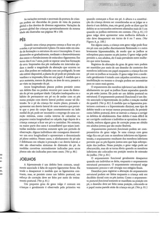 As variações normais e anormais da postura de crian-
ças podem ser discutidas do ponto de vista da postura
global e dos desvios de diversos segmentos. Variações da
postura global das crianças aproximadamente da mesma
idade são ilustradas nas páginas 98 e 100.
PÉS
Quando uma criança pequena começa a ficar em pé e
a andar, o pé normalmente é plano. Os ossos estão em esta-
do de formação e a estrutura do arco é incompleta. O arco
desenvolve-se gradualmente, mediante o desenvolvinlento
dos ossos e o fortalecimento de músculos e ligamentos. Em
torno dos 6 ou 7 anos, pode-se esperar uma boa formação
do arco. Impressões dos pés realizadas em intervalos aju-
dam a medir a magnitude da alteração que ocorreu no
arco. Elas podem ser realizadas com um podógrafo. Se este
não estiver disponível, a planta do pé pode ser pintada com
vaselina e a impressão, feita em um papel. À medida que o
arco aumenta, menos da planta, na área do arco, passará a
ser visto na impressão do pé.
Arcos longitudinais planos podem persistir como
um defeito fixo ou podem recorrer por causa da disten-
são do pé em qualquer idade. Calçados inadequados ou o
hábito de permanecer em pé ou de andar com os pés
numa posição com desvio lateral podem causar tal dis-
tensão. Se o pé da criança for muito plano, pronado e
apresentar um desvio lateral de uma maneira que permi-
te que o peso do corpo fique constantemente no lado
mediai do pé, pode ser necessário o emprego de uma cor-
reção mínima, como cunha interna de calcanhar ou
pequeno coxim longitudinal no calçado, logo depois de a
criança começar a ficar em pé e a caminhar. No entanto,
na maior parte dos casos é aconselhável que sejam insti-
tuídas medidas corretivas somente após um período de
observação. Alguns indivíduos não conseguem desenvol-
ver um arco longitudinal e apresentam o denominado
pé plano estático. Nesses casos, o alinhamento do pé não
é defeituoso em relação à pronação e ao desvio lateral, e
não são observados sintomas de distensão do pé. As
medidas corretivas normalmente indicadas para arcos
planos não são indicadas para esses casos. (Ver p. 80.)
JOELHOS
A hiperextensão é um defeito bem comum, usual-
mente associado à falta de suporte ligamentar firme. Ela
tende a desaparecer à medida que os ligamentos con-
traem, mas, se persiste como um hábito postural, um
esforço de correção deve ser feito por meio do treina-
mento postural. (Ver p. 81.)
Um pequeno grau de geno valgo é comum em
crianças e geralmente é observado pela primeira vez
quando começam a ficar em pé. A altura e a constitui-
ção da criança devem ser consideradas ao se julgar se o
desvio é um defeito, mas, em geral, pode-se dizer que há
defeito se os tornozelos estiverem afastados mais de 5 em
quando os joelhos estiverem em contato. (Ver p. 81.) O
geno valgo deve apresentar uma melhoria definida e
não deve desaparecer em torno de 6 ou 7 anos. (Ver
Figura A, p. 100.)
Em alguns casos, a criança com geno valgo pode ficar
em pé com um joelho discretamente flexionado e o outro
levemente hiperestendido, de modo que os joelhos se
sobrepõem para manter os pés juntos. O geno valgo pode
persistir e, nos adultos, ele é mais prevalente entre mulhe-
res que entre homens.
Registros da alteração do grau de geno varo podem
ser mantidos por meio de um desenho do contorno dos
membros inferiores em papel enquanto a criança fica em
pé com os joelhos se tocando. O geno valgo leve a mode-
rado geralmente é tratado com calçados corretivos, mas a
imobilização ou mesmo a cirurgia podem ser necessárias
para os casos mais graves.
O arqueamento dos membros inferiores é um defeito de
alinhamento no qual os joelhos ficam separados quando
os pés estão juntos. Ele pode ser um defeito postural ou
estrutural. O arqueamento postural (funcional) é um des-
vio associado à hiperextensão do joelho e rotação mediai
do quadril. (Ver p. 82.) À medida que os ligamentos pos-
teriores contraem e a hiperextensão diminui, esse tipo de
defeito tende a se tornar menos pronunciado. Se persistir
como hábito postural, deve-se instruir a criança a corrigir
os defeitos de alinhámento. Esse defeito é mais difícil de
ser corrigido conforme o indivíduo se aproxima da matu-
ridade, embora algum grau de correção possa ser obtido
em adultos jovens que são muito flexíveis.
Arqueamentos posturais funcionais podem ser com-
pensatórios do geno valgo. Se uma criança com geno
valgo fica em pé com os membros inferiores em hiperex-
tensão, o arqueamento resultante dos membros inferiores
permite que os pés fiquem juntos sem que haja sobrepo-
sição dos joelhos. Nessa posição, o geno valgo pode ser
obscurecido, mas ele se torna óbvio quando os membros
inferiores são colocados em posição neutra de extensão
do joelho. (Ver p. 83.)
O arqueamento funcional geralmente desaparece
quando um indivíduo se deita, enquanto o arqueamento
estrutural permanece. O arqueamento estrutural exige
tratamento precoce e até cirurgia nos estágios finais.
Desenhos para registrar a alteração do arqueamento
estrutural podem ser feitos enquanto a criança está em
decúbito dorsal com os pés juntos. Como o arqueamen-
to posturalfuncional somente se manifesta na posição em
pé, o desenho deve ser feito nessa posição, colocando-se
o papel numa parede atrás da criança em pé. (Ver p. 81.)
 