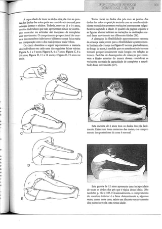 A capacidade de tocar os dedos dos pés com as pon-
tas dos dedos das mãos pode ser considerada normal para
crianças jovens e adultos. Todavia, entre os 11 e 14 anos,
muitos indivíduos que não apresentam sinais de contra-
cão muscular ou articular são incapazes de completar
~sse movimento. O comprimento proporcional do tron-
co e dos membros inferiores é diferente nessa faixa etária
em comparação com o dos mais jovens e mais velhos.
Os cinco desenhos a seguir representam a maioria
dos indivíduos em cada uma das seguintes faixas etárias:
Figura A, 1 a 3 anos; Figura B, 4 a 7 anos; Figura C, 8 a
10 anos; Figura D, 11 a 14 anos; e Figura E, 15 anos ou
mais.
D
E
Tentar tocar os dedos dos pés com as pontas dos
dedos das mãos na posição sentada com os membros infe-
riores estendidos apresenta variações interessantes esigni-
ficativas segundo a idade. O quadro da página seguinte e
as figuras abaixo indicam as variações na realização nor-
mal desse movimento em diferentes idades (26).
A alteração da flexibilidade aparentemente extrema
da criança mais jovem para a flexibilidade aparentemen-
te limitada da criança na Figura D ocorre gradualmente,
ao longo de anos, à medida que os membros inferiores se
tornam proporcionalmente mais longos em relação ao
tronco. Padrões de desempenho de crianças que envol-
vem a flexão anterior do tronco devem considerar as
variações normais da capacidade de completar a ampli-
tude desse movimento (27).
Esta menina de 6 anos toca os dedos dos pés facil-
mente. Existe um bom contorno das costas, e o compri-
mento dos posteriores da coxa é normal.
Esta garota de 12 anos apresenta U:ma incapacidade
de tocar os dedos dos pés que é típica dessa idade. (Ver
também p. 102 e 105.) Ocasionalmente, o comprimento
do membro inferior é o fator determinante e, algumas
vezes, como neste caso, existe um discreto encurtamento
dos posteriores da coxa nessa idade.
 