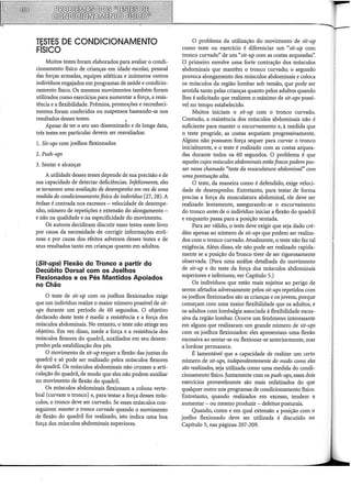 TESTES DE CONDICIONAMENTO
FÍSICO
Muitos testes foram elaborados para avaliar o condi-
cionamento físico de crianças em idade escolar, pessoal
das forças armadas, equipes atléticas e inúmeros outros
indivíduos engajados em programas de saúde e condicio-
namento físico. Os mesmos movimentos também foram
utilizados como exercícios para aumentar a força, a resis-
tência e a flexibilidade. Prêmios, promoções e reconheci-
mentos foram conferidos ou suspensos baseando-se nos
resultados desses testes. ,
Apesar de ter o seu uso disseminado e de longa data,
três testes em particular devem ser reavaliados:
l. Sit-ups com joelhos flexionados
2. Push-ups
3. Sentar e alcançar
A utilidade desses testes depende de sua precisão e de
sua capacidade de detectar deficiências. Infelizmente, eles
se tornaram uma avaliação de desempenho em vez de uma
medida do condicionamento físico do indivíduo (27, 28). A
ênfase é centrada nos excessos -velocidade de desempe-
nho, número de repetições e extensão do alongamento -
e não na qualidade e na especificidade do movimento.
Os autores decidiram discutir esses testes neste livro
por causa da necessidade de corrigir informações errô-
neas e por causa dos efeitos adversos desses testes e de
seus resultados tanto em crianças quanto em adultos.
(Sit-ups) Flexão do Tronco a partir do
Decúbito Dorsal com os Joelhos
Flexionados e os Pés Mantidos Apoiados
no Chão
O teste de sit-up com os joelhos flexionados exige
que um indivíduo realize o maior número possível de sit-
ups durante um período de 60 segundos. O objetivo
declarado deste teste é medir a resistência e a força dos
músculos abdominais. No entanto, o teste não atinge seu
objetivo. Em vez disso, mede a força e a resistência dos
músculos flexores do quadril, auxiliados em seu desem-
penho pela estabilização dos pés.
O movimento de sit-up requer a flexão das juntas do
quadril e só pode ser realizado pelos músculos flexores
do quadril. Os músculos abdominais não cruzam a arti-
culação do quadril, de modo que eles não podem auxiliar
no movimento de flexão do quadril.
Os músculos abdominais flexionam a coluna verte-
bral (curvam o tronco) e, para testar a força desses mús-
culos, o tronco deve ser curvado. Se esses músculos con-
seguirem manter o tronco curvado quando o movimento
de flexão do quadril for realizado, isto indica urna boa
força dos músculos abdominais superiores.
O problema da utilização do movimento de sit-up
como teste ou exercício é diferenciar um "sit-up com
tronco curvado" de um "sit-up com as costas arqueadas".
O primeiro envolve uma forte contração dos músculos
abdominais que mantêm o tronco curvado; o segundo
provoca alongamento dos músculos abdominais e coloca
os músculos da região lombar sob tensão, que pode ser
sentida tanto pelas crianças quanto pelos adultos quando
lhes é solicitado que realizem o máximo de sit-ups possí-
vel no tempo estabelecido.
Muitos iniciam o sit-up com o tronco curvado.
Contudo, a resistência dos músculos abdominais não é
suficiente para manter o encurvamento e, à medida que
o teste progride, as costas arqueiam progressivamente.
Alguns não possuem força sequer para curvar o tronco
inicialmente, e o teste é realizado com as costas arquea-
das durante todos os 60 segundos. O problema é que
aqueles cujos músculos abdominais estão fracos podem pas-
sar nesse chamado "teste da musculatura abdominal" com
uma pontuação alta.
O teste, da maneira como é defendido, exige veloci-
dade de desempenho. Entretanto, para testar de forma
precisa a força da musculatura abdominal, ele deve ser
realizado lentamente, assegurando-se o encurvamento
do tronco antes de o indivíduo iniciar a flexão do quadril
e enquanto passa para a posição sentada.
Para ser válido, o teste deve exigir que seja dado cré-
dito apenas ao número de sit-ups que podem ser realiza-
dos com o tronco curvado. Atualmente, o teste não faz tal
exigência. Além disso, ele não pode ser realizado rapida-
mente se a posição do tronco tiver de ser rigorosamente
observada. (Para urna análise detalhada do movimento
de sit-up e do teste da força dos músculos abdominais
superiores e inferiores, ver Capítulo 5.)
Os indivíduos que estão mais sujeitos ao perigo de
serem afetados adversamente pelos sit-ups repetidos com
os joelhos flexionados são as crianças e os jovens, porque
começam com urna maior flexibilidade que os adultos, e
os adultos com lombalgia associada à flexibilidade exces-
siva da região lombar. Ocorre um fenômeno interessante
em alguns que realizaram um grande número de sit-ups
com os joelhos flexionados: eles apresentam uma flexão
excessiva ao sentar-se ou flexionar-se anteriormente, mas
a lordose permanece.
É lamentável que a capacidade de realizar um certo
número de sit-ups, independentemente do modo como eles
são realizados, seja utilizada corno urna medida do condi-
cionamento físico. Juntamente com os push-ups, esses dois
exercícios provavelmente são mais enfatizados do que
qualquer outro nos programas de condicionamento físico.
Entretanto, quando realizados em excesso, tendem a
aumentar - ou mesmo produzir - defeitos-·posturais.
Quando, corno e em qual extensão a posição com o
joelho flexionado deve ser utilizada é discutido no
Capítulo 5, nas páginas 207-209.
 