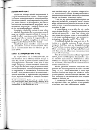 Flexões (Push-ups*)
Quando um push-up é realizado adequadamente, as
escápulas abduzem conforme o tronco é empurrado para
cima. Elas se movem para frente até uma posição compa-
rável à da extensão dos membros superiores diretamente
para frente. Quando o m. serrátil anterior está fraco, o
movimento de push-up ainda pode ser realizado, mas as
escápulas não se movem para a posição de abdução como
em um push-up adequadamente realizado.
Se o objetivo principal dos push-ups for testar a força
e a resistência dos músculos dos membros superiores, ele
atinge esse propósito, mas, na ocorrência de fraqueza do
serrátil, ele o faz à custa desse músculo. Evidências desse
fato são observadas na presença de escápulas aladas e na
incapacidade de completar a amplitude de movimento
escapular na direção da abdução. (Ver abaixo.)
Quando push-ups são realizados à custa do m. serrá-
til, a atividade não pode mais ser considerada um indica-
dor do condicionamento físico do indivíduo que está
sendo testado.
Sentar e Alcançar (Sit-and-reach)
Na posição sentada com os joelhos estendidos, este
teste é realizado com o indivíduo tentando alcançar os
dedos dos pés com as pontas dos dedos das mãos. Para
crianças pequenas e a maioria dos adultos, tocar os dedos
dos pés nessa posição pode ser considerado um feito nor-
mal. Atingir além dos dedos dos pés geralmente indica fle-
xibilidade excessiva das costas e/ou comprimento excessi-
vo dos posteriores da coxa. O objetivo declarado do teste
de sentar e alcançar ou flexão anterior do tronco sentado é
avaliar a flexibilidade da região lombar e dos posteriores
da coxa. A pontuação é baseada no número de centímetros
*N.R.C.: conhecido como flexões, o push-up é um tipo de exer-
cício físico no qual a pessoa realiza flexões e extensões de co-
tovelo a partir de uma posição de decúbito ventral com as
mãos apoiadas no chão, elevando-se o corpo.
além dos dedos dos pés que o indivíduo consegue alcan-
çar. Aparentemente, a distância além é equivalente à boa,
melhor ou maior flexibilidade das costas e dos posteriores
da coxa, com ênfase em "quanto mais, melhor':
O teste não leva em conta variáveis importantes que
afetam seu resultado. Há variações do "normal" segundo
a faixa etária e ocorrem limitações decorrentes de dese-
quilíbrios entre o comprimento dos mm. das costas e os
posteriores da coxa.
A incapacidade de tocar os dedos dos pés - muito
menos alcançar além deles- é normal para muitos jovens
na faixa etária entre 10 e 14 anos. Essas crianças estão
num estágio de crescimento em que os membros inferio-
res são longos em relação ao tronco e não devem ser for-
çadas a tocar os dedos dos pés (27). (Ver p. 101.)
A flexibilidade limitada das costas pode não ser de-
tectada se os músculos posteriores da coxa estiverem
alongados. Indivíduos com esse desequili'brio podem
"passar" no teste, enquanto muitas crianças com flexibi-
lidade normal para a idade são "reprovadas': Seria mais
certo dizer que o teste falhou nessas crianças do que essas
crianças falharam no teste.
Além de serem informados que foram "reprovados"
no teste, muitos indivíduos jovens são orientados a reali-
zar exercícios para aumentar a flexibilidade da coluna
vertebral e/ou alongar os mm. posteriores da coxa quan-
do, na verdade, esses exercícios são desnecessários ou
mesmo contra-indicados.
Adultos apresentam numerosas variações no com-
primento dos músculos posteriores da coxa e das costas
(ver p. 174, 175). Cómo os adolescentes, os adultos cujos
membros inferiores são longos em relação ao tronco
podem apresentar flexibilidade~normal das costas e dos
mm. posteriores da coxa e ainda assim serem incapazes
de tocar os dedos dos pés.
O uso extensivo de testes de condicionamento físico
e a importância dada a seus resultados tornam imperati-
vo que esses testes sejam cuidadosamente julgados.
 