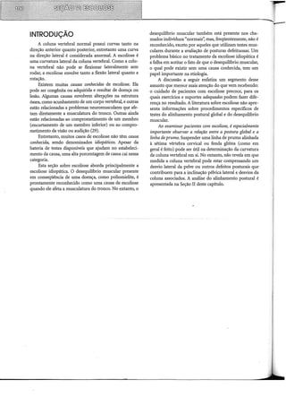 INTRODUÇÃO
A coluna vertebral normal possui curvas tanto na
direção anterior quanto posterior, entretanto uma curva
na direção lateral é considerada anormal. A escoliose é
uma curvatura lateral da coluna vertebral. Como a colu-
na vertebral não pode se flexionar lateralmente sem
rodar, a escoliose envolve tanto a flexão lateral quanto a
rotação.
Existem muitas causas conhecidas de escoliose. Ela
pode ser congênita ou adquirida e resultar de doença ou
lesão. Algumas causas envolvem alterr-ções na estrutura
óssea, como acunhamento de um corpo vertebral, e outras
estão relacionadas a problemas neuromusculares que afe-
tam diretamente a musculatura do tronco. Outras ainda
estão relacionadas ao comprometimento de um membro
(encurtamento de um membro inferior) ou ao compro-
metimento da visão ou audição (29).
Entretanto, muitos casos de escoliose não têm causa
conhecida, sendo denominados idiopáticos. Apesar da
bateria de testes disponíveis que ajudam no estabeleci-
mento da causa, uma alta porcentagem de casos cai nessa
categoria.
Esta seção sobre escoliose aborda principalmente a
escoliose idiopática. O desequilíbrio muscular presente
em conseqüência de uma doença, como poliomielite, é
prontamente reconhecido como uma causa de escoliose
quando ele afeta a musculatura do tronco. No entanto, o
desequilibrio muscular também está presente nos cha-
mados indivíduos "normais': mas, freqüentemente, não é
reconhecido, exceto por aqueles que utilizam testes mus-
culares durante a avaliação de posturas defeituosas. Um
problema básico no tratamento da escoliose idiopática é
a falha em aceitar o fato de que o desequilíbrio muscular,
o qual pode existir sem uma causa conhecida, tem um
papel importante na etiologia.
A discussão a seguir enfatiza um segmento desse
assunto que merece mais atenção do que vem recebendo:
o cuidado de pacientes com escoliose precoce, para os
quais exercícios e suportes adequados podem fazer dife-
rença no resultado. A literatura sobre escoliose não apre-
senta informações sobre procedimentos específicos de
testes do alinhamento postural global e do desequilíbrio
muscular.
Ao examinar pacientes com escoliose, é especialmente
importante observar a relação entre a postura global e a
linha de prumo. Suspender uma linha de prumo alinhada
à sétima vértebra cervical ou fenda glútea (como em
geral é feito) pode ser útil na determinação da curvatura
da coluna vertebral em si. No entanto, não revela em que
medida a coluna vertebral pode estar compensando um
desvio lateral da pelve ou outros defeitos posturais que
contribuem para a inclinação pélvica lateral e desvios da
coluna associados. A análise do alinhamento postural é
apresentada na Seção II deste capítulo.
 