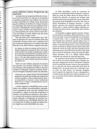 s-
m
.é
tr,
m
se
.o:
os
:e-
·e-
de
·io
1te
!a
da
:m
tra
ue
lffi
ue
da
l é
Nota Histórica Sobre Programas de
Exercício
Ao longo dos anos, programas elaborados de exer-
cício foram instituídos em resposta às necessidades
terapêuticasde pacientes com escoliose. Os exercícios
graduais defendidos por Klapp foram descartados
quando problemas de joelhos em crianças forçaram
sua interrupção (30). Exercícios que enfatizam exces-
sivamente a flexibilidade criaram problemas ao tor-
narem a coluna vertebral mais vulnerável ao colapso.
Ao tratar pacientes com curvas S, deve-se evitar exer~
cícios que afetam de modo adverso uma das curvas
enquanto se tenta corrigir a outra.
Por essas razões, não é surpreendente que a utili-
dade de exercícios em casos de escoliose tenha sido
questionada. Durante muitos anos, a opinião era de
que os exercícios tinham pouco ou nenhum valor. Essa
idéia não é nova. Risser declarou o seguinte anos atrás:
Era costume na clínica de escoliose do New York Or-
thopedic Hospital, até as décadas de 1920 a 1930, enviar
novospacientes com escoliose ao ginásio para a realiza-
ção de exercícios. Invariavelmente, os pacientes com 12
ou 13 anos de idade apresentavam um aúrnento da esco-
liose (...) Por essa razão, assumiu-se que exercícios e
movimentos da coluna vertebral provocavam aúrnento
da escoliose (31).
Exceto em casos isolados, programas de exercício
para pacientes com escoliose continuam a ser vistos
com ceticismo.A série de palestras de 1985 da American
Academy of Orthopedic Surgeons (Academia Ameri-
cana de Cirurgiões Ortopédicos) incluiu esta afirmativa:
A fisioterapia não consegue~préveiik~tiriíá'd.-;;rorr;tiélade ..
progressiva, e há aqueles que acreditam que programas de
exercícios especificas a coluna vertebral atuam de manei-
ra contraprodutiva ao tomarem a coluna vertebral mais
flexível do que o normal e, conseqüentemente, mais sus-
cetível à progressão (32).
A ênfase exagerada na flexibilidade estava errada.
Faltava uma avaliação musculoesquelética adequada.
Como conseqüência, havia uma base 'científica fraca
para justificar a seleção de exercícios terapêuticos. A
escoliose é um problema de assimetria e, para restau-
rar a simetria, são necessários exercícios assimétricos e
suporte· adequado. O alongamento de músculos con-
traídos é desejável, mas a flexibilidade global da colu-
na vertebral não. É melhor ter rigidez na melhor posi-
ção atingível que muita flexibilidade das costas.
As lições aprendidas a partir do tratamento de
pacientes com poliomielite foram facilmente compreen-
didas por causa dos efeitos óbvios da doença sobre as
funções dos músculos. As pessoas que tratavam esses
pacientes observaram que poderiam ocorrer deformida-
des quando havia desequilíbrio muscular. Elas viram os
efeitos devastadores da fraqueza muscular e a subse-
qüente contratura dos músculos oponentes, além dos
efeitos sobre a coluna vertebral. Alguns problemas po-
tencialmente graves foram contornados pela interven-
ção adequada.
As fotografias na página seguinte mostram a fraque-
za acentuada da musculatura abdominal direita e a curva
lateral associada. A paciente fotografada teve poliomieli-
te quando tinha 1 ano e 4 meses, mas só foi admitida
num hospital para tratamento quando tinha 8 anos e 8
meses. Ela foi colocada em uma estrutura flexionada para
relaxar os músculos abdominais, e uma correia de tração
puxava na direção do oblíquo externo direito. Além desse
suporte da correia de tração, exercícios específicos foram
instituídos para os músculos fracos do tronco. Sete meses
após o início do tratamento, a força dos músculos abdo-
minais aumentou, com o m. oblíquo externo direito
mostrando um aumento de ruim para grau bom.
No tratamento de pacientes com poliomielite, tor-
nou-se óbvio em muitos exemplos que a fraqueza cau-
sada pelo alongamento havia se sobreposto à fraqueza
inicial causada pela doença. Como no caso aqui ilustra-
do, os músculos não foram reinervados pelo alívio do
alongamento e da tensão sobre eles. A inervação ocor-
ria como um fatór latente. Os músculos alongados
eram incapazes de responder até que o alongamento e
a tensão fossem aliviados pelo suporte adequado e até
que os músculos fracos fossem estimulados por exercí-
cios adequados.
 