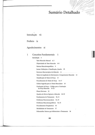 Introdução Vil
Prefácio IX
Agradecimentos Xl
1 Conceitos Fundamentais 1
Introdução 3
Teste Muscular Manual 4, 5
Objetividade do Teste Muscular 6-8
Sistema Musculoesquelético 9
Juntas: Definições e Classificação, Quadro 10
Estrutura Macroscópica do_Músculo 11
Testes de Amplitude de Movimento e Comprimento Muscular 12
Classificação de Testes de Força 13
Procedimentos de Testes de Força 14-17
Ordem Sugerida para os Testes Musculares 18
Graduação da Força - Código para a Graduação
da Força Muscular 19-24
Plexos Nervosos 25
Quadros de Nervos Espinais eMúsculos 26-29
Fundamentos do Tratamento 30,31
Problemas Neuromusculares 32, 33
Problemas Musculoesqueléticos 34, 35
Procedimentos Terapêuticos 36
Modalidades de Tratamento 37
Poliomielite: Fatores que Influenciam o Tratamento 38
XV
 