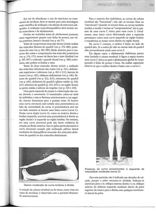 Em vez de abandonar o uso de exercícios no trata-
mento da escoliose, deve-se atentar para uma abordagem
mais científica da avaliação e da seleção de exercícios ade-
quados. A avaliação musculoesquelética deve incluir tes-
tes musculares e de alinhamento.
Devem ser incluídos testes de alinhamento postura!,
tanto segmentares quanto com linha de prumo, nas vis-
tas posterior, lateral e frontal (ver p. 64-77).
Testes de comprimento muscular devem incluir análise
dos músculos flexores do quadril (ver p. 376-380), poste-
riores da coxa (ver p. 383-389), flexão anterior para o con-
torno das costas e comprimento dos músculos posteriores
(ver p. 174, 175), tensor da fáscia lata e trato iliotibial (ver
p. 392-397) e redondo e grande dorsal (ver p. 309); entre-
tanto, não podem se limitar a estes.
Testes de força muscular devem incluir a avaliação
dos músculos extensores das costas (ver p. 181), abdomi-
nais superiores e inferiores (ver p. 202 e 212), laterais do
tronco (ver p. 185), oblíquos abdominais (ver p. 186), fle-
xores do quadril (ver p. 422, 423), extensores do quadril
(ver p. 436), abdutores do quadril e glúteo médio (p. 426,
427), adutores do quadril (p. 432, 433) e, na região dorsal,
as partes média e inferior do trapézio (ver p. 329 e 330).
Uma parte essencial do exame é a observação das cos-
tas durante o movimento. O examinador coloca-se atrás
do indivíduo e este se flexiona anteriormente e, em segui-
da, retoma lentamente para a posição ereta. Se houver
uma curva estrutura~ será notada uma proeminência no
lado da convexidade da curva. A proeminência será em
um lado somente se houver uma única curva (curva C).
Numa curva dupla (curvaS), como na torácica direita e
lombar esquerda, ocorrerá uma proeminência à direita na
região dorsal e à esquerda na região lombar. No éntanto,
em uma curva funcional pode não haver evidência de
rotação na flexão anterior. Isso se aplica particularmente à
curva funcional causada pela inclinação pélvica lateral
resultante do desequiliôrio muscular dos músculos abdu-
tores do quadril ou dos músculos abdominais.
Desvio moderado da curva torácica à direita
A rotação da coluna vertebral ou do tórax, como vista em
casos de escoliose, é observada com o paciente flexiona-
do anteriormente.
Para a maioria dos indivíduos, as curvas da coluna
vertebral são "funcionais"; elas não se tornam fixas ou
"estruturais': Quando se tornam fixas, as curvas também
tendem a mudar e tornar-se "compensatórias': isto é, pas-
sam de uma curva C única para uma curva S. Geral-
mente, uma única curva direcionada para a esquerda
permanece como uma curva esquerda na região lombar
e transforma-se numa curva direita na região dorsal.
Na curva C comum, o ombro é baixo no lado do
quadril alto. Se o ombro for alto no mesmo lado do quadril
alto, provavelmente existe uma curva S.
Em alguns casos, o alinhamento defeituoso parece
estar limitado à coluna vertebral. A figura a seguir mostra
uma curva C única na qual o alinhamento global do corpo
pareado à linha de prumo é bom. Na análise segmentar
observa-se que o ombro direito é baixo com a curva C.
Presença de curva toracolombar à esquerda de
intensidade moderada (curva C)
Para esta paciente, não é indicado _um elevador de cal-
çado, porque a pelve encontra-se nivelada. Indicam-se
exercícios para o m. oblíquo interno direito e o m. oblíquo
externo do abdome esquerdo mediante desvio da parte
superior do tronco para a direita, sem qualquer movimen-
to lateral da pelve.
 