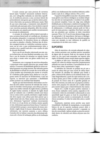 É muito comum que casos precoces de curvatura
lateral sejam "tratados" meramente mediante observa-
ção, com radiografias realizadas em intervalos específi-
cos. As tendências precoces a uma curvatura lateral são
potencialmente mais graves que os desvios ântero-poste-
riores observados nas posturas defeituosas usuais. Mais
do que mera observação, o tratamento mais plausível é
constituído pela instrução sobre a boa mecânica corporal
e por exercícios posturais adequados, além das necessá-
rias alterações nos calçados para auxiliar mecanicamente
na correção do alinhamento.
A correção da inclinação pélvica lateral associada a
uma curvatura lateral pode ser auxiliada por elevadores
de calcanhar adequados. A cooperação do indivíduo é de
suma importância. Os elevadores devem ser utilizados
em todos os calçados e chinelos. Nenhum tipo de eleva-
dor conseguirá ajudar se o indivíduo continuar a perma-
necer em pé com o peso predominantemente sobre o
membro com o quadril mais alto e com o joelho do lado
da elevação flexionado.
Para o uso de um elevador relacionado aos mm. ten-
sor da fáscia lata e do trato iliotibial contraídos, ver p. 450.
Para o uso de elevador de calcanhar no calçado oposto
para aliviar a tensão sobre um glúteo médio fraco, ver
página 439.
Juntamente com o emprego de exercícios adequados,
é importante evitar aqueles exercícios que causam efeito
adverso. O aumento da flexibilidade global da coluna ver-
tebral apresenta um perigo inerente. São indicados ganhos
de flexibilidade na direção da correção das curvas desde que
a força também seja aumentada para manter as correções.
Se o indivíduo puder ganhar força, dedicar-se a um pro-
grama estrito de exercícios de fortalecimento e usar um ··
suporte, os exercícios que aumentam a flexibilidade
podem produzir um resultado final desejável.
Aquele que está desenvolvendo cifoescoliose com lor-
dose não deve realizar exercícios de extensão das costas a
partir do decúbito ventral porque, num esforço para con-
seguir uma melhor extensão da região dorsal, o problema
da região lombar aumenta. A extensão da região dorsal
pode ser realizada com o indivíduo sentado num banco
com as costas contra a parede, entretanto a região lombar
não deve arquear num esforço para fazer parecer que a
região dorsal está reta. Nesse mesmo caso, exercícios dos
mm. abdominais "superiores" mediante encurvamento
do tronco ou sit-ups devem ser evitados, mesmo quando
os mm. abdominais superiores forem fracos. O exercício é
contraprodutivo porque o encurvamento do tronco arre-
donda a região dorsal. Se houver cifoescoliose em desen-
volvimento, esse exercício aumenta a curva cifótica.
Contudo, deve-se indicar o exercício dos abdominais infe-
riores sob a forma de inclinação pélvica ou de inclinação
pélvica com deslizamento dos membros inferiores, enfati-
zando a ação dom. oblíquo externo. (Ver p. 215.)
O papel do desequihôrio muscular e da postura defei-
tuosa global como fatores etiológicos na escoliose idiopá-
tica não deve ser menosprezado. A escoliose é um proble-
ma postural complexo. Como tal, exige uma avaliação
detalhada para se determinar a existência de qualquer fra-
queza ou contratura de músculos que acarretem distorção
do alinhamento. A verificação somente pode ser feita a
partir de testes precisos e repetidos. Deve haver uma ade-
são aos princípios que norteiam os testes musculares
manuais. (Ver p. 14.) O uso de uma alavanca longa, quan-
do apropriado, é de importância vital para se distingui-
rem diferenças de força de alguns dos músculos grandes,
como por exemplo, os mm. abdutores do quadril, na
comparação de um lado com o outro.
SUPORTES
Além de exercícios e da correção adequada de calça-
dos, muitos pacientes com escoliose precoce necessitam
de algum tipo de suporte. Pode ser um suporte do tipo
colete ou, nos casos mais avançados, um suporte mais
rígido. Os Kendall criaram muitos desses suportes rígidos.
A página ao lado traz a ilustração de uma mulher
usando um colete de celulose removível, freqüentemente
utilizado nos casos de escoliose. O procedimento de con-
fecção desse colete é apresentado a seguir.
O indivíduo foi colocado na posição em pé com a
tração da cabeça feita por uma correia de cabeça Sayre.
Um elevador de calcanhar foi utilizado para nivelar a
pelve, e faixas de fita adesiva ou de moletom foram colo-
cadas diagonalmente;·a partir da caixa torácica até a cris-
ta ilíaca oposta, para se obter a melhor correção possível
da posição do tronco antes de o aparelho gessado ser
feito. Para meninas, um sutiã com um pequeno acolchoa-
mento extra pequeno foi colocado sob a malha tubular
para manter espaço para o desenvolvimento das mamas.
Depois de o molde de gesso positivo endurecer e
secar, foram realizados outros ajustes, raspando-se dis-
cretamente o lado da convexidade e adicionando-se uma
quantidade igual de gesso no local da concavidade no
mesmo nível para manter as mensurações da circunfe-
rência necessárias. O colete foi então feito sobre o molde
de gesso.
Atualmente, materiais novos provêm uma maior
versatilidade e facilidade de manipulação, e os princípios
básicos de uso de suportes mudaram pouco: obter o
melhor alinhamento possível, permitir a expansão na
área da concavidade e aplicar pressão na área da convexi-
dade dentro do tolerável, sem efeitos adversos nem des-
conforto.
 