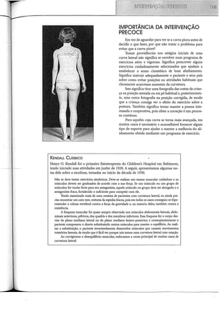 KENDALL CLÁSSICO
IMPORTÂNCIA DA INTERVENÇÃO
PRECOCE
Em vez de aguardar para ver se a curva piora antes de
decidir o que fazer, por que não tratar o problema para
evitar que a curva piore?
Tomar providências nos estágios iniciais de uma
curva lateral não significa se envolver num programa de
exercícios ativo e vigoroso. Significa prescrever alguns
exercícios cuidadosamente selecionados que ajudam a
estabelecer o senso cinestésico de bom alinhamento.
Significa instruir adequadamente o paciente e seus pais
sobre como evitar posições ou atividades habituais que
claramente acarretam aumento da curvatura.
Isso significa tirar uma fotografia das costas da crian-
ça na posição sentada ou em pé habitual e, posteriormen-
te, uma outra fotografia na posição corrigida, de modo
que a criança consiga ver o efeito do exercício sobre a
postura. Também significa tentar manter a pessoa inte-
ressada e cooperativa, pois obter a correção é um proces-
so contínuo.
Para aqueles cuja curva se torna mais avançada, em
muitos casos é necessário e aconselhável fornecer algum
tipo de suporte para ajudar a manter a melhoria do ali-
nhamento obtida mediante um programa de exercício.
Henry O. Kendall foi o primeiro fisioterapeuta do Children's Hospital em Baltimore,
tendo iniciado suas atividades emjunho de 1920. A seguir, apresentamos algumas no-
tas dele sobre a escoliose, tomadas no início da década de 1930.
Não se deve tentar exercícios simétricos. Deve-se realizar um exame muscular cuidadoso e os
músculos devem ser graduados de acordo com a sua força. Se um músculo ou um grupo de
músculos for muito forte para seu antagonista, aquele músculo ou grupo deve ser alongado e o
antagonista fraco, fortalecido o suficiente para competir com ele.
Tendo examinado mais de uma centena de pacientes com curvatura lateral, eu ainda pre-
ciso encontrar um com mm. eretores da espinha fracos, pois em todos os casos conseguiu-se hipe-
restender a coluna vertebral contra a força da gravidade e, na maioria deles, também contra a
resistência.
A fraqueza muscular foi quase sempre observada nos músculos abdominais laterais, abdo-
minais anteriores, pélvicos, dos quadris e dos membros inferiores. Essa fraqueza fez o corpo des-
viar do plano mediano lateral ou do plano mediano ântero-posterior, e conseqüentemente o
paciente compensou o desvio substituindo outros músculos para manter o equihôrio. Ao reali-
zar a substituição, o paciente invariavelmente desenvolve músculos que causam movimentos
rotatórios laterais, de modo que é fácil ver porque nós temos uma curvatura lateral com rotação.
Ao corrigirmos o desequihôrio muscular, enfocamos a causa principal de muitos casos de
curvatura lateral.
 