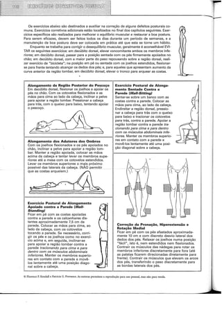 Os exercícios abaixo são destinados a auxiliar na correção de alguns defeitos posturais co-
muns. Exercícios corretivos adicionais estão localizados no final dos capítulos seguintes. Exer-
cícios específicos são realizados para melhorar o equilíbrio muscular e restaurar a boa postura.
Para serem eficazes, devem ser feitos todos os dias durante um período de semanas, e a
manutenção da boa postura deve ser colocada em prática até que esta se torne um hábito.
Enquanto se trabalha para corrigir o desequilíbrio muscular, geralmente é aconselhável EVI-
TAR os seguintes exercícios: em decúbito dorsal, elevar concomitante ambos os membros infe-
riores; em decúbito dorsal, passar para a posição sentada com os pés firmemente apoiados no
chão; em decúbito dorsal, com a maior parte do peso repousando sobre a região dorsal, reali-
zar exercício de "bicicleta"; na posição em pé ou sentada com os joelhos estendidos, flexionar-
se para frente tentando alcançar os dedos dos pés; e, para aqueles que apresentam aumento da
curva anterior da região lombar, em decúbito dorsal, elevar o tronco para arquear as costas.
Alongamento da Região Posterior do Pescoço
Em decúbito dorsal, flexionar os joelhos e apoiar os
pés no chão. Com os cotovelos flexionados e as
mãos para cima ao lado da cabeça, inclinar a pelve
para apoiar a região lombar. Pressionar a cabeça
para trás, com o queixo para baixo, tentando apoiar
o pescoço.
Exercício Postura! de Alonga-
mento Sentado Contra a
Parede (Wa/1-Sitting)
Sentar-se sobre um banco com as
costas contra a parede. Colocar as
mãos para cima, ao lado da cabeça.
Endireitar a região dorsal, pressio-
nar a cabeça para trás com o queixo
para baixo e tracionar os cotovelos
para trás, contra a parede. Apoiar a
região lombar contra a parede tra-
cionando para cima e para dentro
com os músculos abdominais infe-
fr=======================ii riores. Manter os membros superio-
Alongamento dos Adutores dos Ombros
Com os joelhos flexionados e os pés apoiados no
chão, inclinar a pelve para apoiar a região lom-
bar. Manter a região apoiada, colocar as mãos
acima da cabeça e tentar levar os membros supe-
riores até a mesa com os cotovelos estendidos.
Levar os membros superiores o mais próximo
possível das laterais da cabeça. (NÃO permitir
que as costas arqueiem.)
Exercício Postura! de Alongamento
Apoiado contra a Parede (Wa/1-
Standing)
Ficar em pé com as costas apoiadas
contra a parede e os calcanhares dis-
tantes aproximadamente 7,5 em da
parede. Colocar as mãos para cima, ao
lado da cabeça, com os cotovelos
tocando a parede. Se necessário, corri-
gir os pés e os joelhos como no exercí-
cio acima e, em seguida, inclinar-se
para apoiar a região lombar contra a
parede tracionando para cima e para
dentro com os músculos abdominais
inferiores. Manter os membros superio-
res em contato com a parede e movê-
los lentamente até uma posição diago-
nal sobre a cabeça.
res em contato com a parede e
movê-los lentamente até uma posi-
ção diagonal sobre a cabeça.
Correção da Pronação, Hiperextensão e
Rotação Mediai
Ficar em pé com os pés afastados aproximada-
mente 10 em e com discreto desvio lateral dos
dedos dos pés. Relaxar os joelhos numa posição
"fácil", isto é, nem estendidos nem flexionados.
Contrair os músculos das nádegas para rotar os
membros inferiores discretamente para fora (até
as patelas ficarem direcionadas diretamente para
frente). Contrair os músculos que elevam os arcos
dos pés, transferindo o peso discretamente para
as bordas laterais dos pés.
© Florence P. Kendall e Patricia G. Provance. A1; autoras permitem a reprodução para uso pessoal, mas não para venda.
 