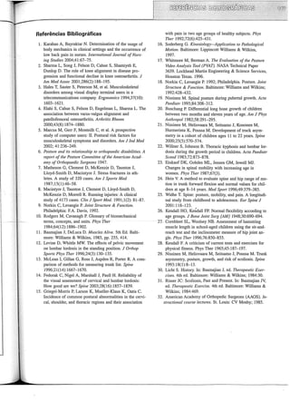Referências Bibliográficas
1. Karahan A, Bayraktar N. Determination of the usage of
body mechanics in clinicai settings and the occurrence of
low back pain in nurses. lntemational Jozmzal ofNurs-
ing Studies 2004;41:67-75.
2. Sharma L, Song J, Felson D, Cahue S, Sharniyeh E,
Dunlop D. The role of knee alignment in disease pro-
gression and functional decline in knee osteoarthritis. J
Am Med Assoe 2001;286(2):188-195.
3. Hales T, Sauter S, Peterson M, et ai. Musculoskeletal
disorders among visual display terminal users in a
telecommunications company. Ergonomics 1994;37(10):
1603-1621.
4. Elahi S, Cahue S, Felson D, Engelman L, Sharma L. The
association between varus-valgus alignment and
patellofemoral osteoarthritis. Arthritis Rheum
2000;43(8):1874-1880.
5. Marcus M, Gerr F, Monteilh C, et ai. A prospective
study of computer users: II. Postural risk factors for
musculoskeletal symptoms and disorders. Am J Ind Med
2002; 41:236-249.
6. Posture and its relationship to orthopaedic disabilities. A
report ofthe Posture Committee ofthe American Acad-
emy of Orthopaedic Surgeons 1947.
7. Matheson G, Clement D, McKenzie D, Taunton J,
Lloyd-Srnith D, Macintyre J. Stress fractures in ath-
Ietes. A study of 320 cases. Am J Sports Med
1987;15(1):46-58.
8. Macintyre J, Taunton J, Clement D, Lloyd-Srnith D,
McKenzie D, MorreU R. Running injuries: A clinicai
study of 4173 cases. Clin J Sp011 Med. 1991;1(2): 81-87.
9. Norkin C, Levangie P. Joint Structure & Fwzction.
Phi1adelphia: F.A. Davis, 1992.
10. Rodgers M, Cavanagh P. Glossary of biomechanical
terms, concepts, and units. Phys Ther
1984;64(12): 1886-1902.
11. Basmajian J, DeLuca D. Muscles Ative. 5th Ed. Balti-
more: Williams & Wilkins, 1985, pp. 255, 414.
12. Levine D, Whittle MW. The effects of pelvic movement
on Iumbar lordosis in the standing position. J Orthop
Sports Plzys Ther 1996;24(3):130-135.
13. McLean I, Gillan G, Ross J, Aspden R, Porter R. A com-
parison of methods for measuring trunk list. Spine
1996;21(14):1667-1670.
14. Fedorak C, Nigel A, Marshall J, Paul! H. Reliability of
the visual assessment of cervical and Iumbar lordosis:
How good are we? Spine 2003;28(16):1857-1859.
15. Griegel-Morris P, Larson K, Mueller-Klaus K, Oatis C.
Incidence of common postural abnormalities in the cervi-
cal, shoulder, and thoracic regions and their association
with pain in two age groups of healthy subjects. Phys
Ther 1992;72(6):425-431.
16. Soderberg G. Kinesiology-Application to Patlwlogical
Motion. Baltimore: Lippincott Williams & Wilkins,
1997.
17. Whitmore M, Berman A. The Evaluation of the Posture
Video Analysis Tool (PVAT). NASA Technical Paper
3659. Lockhead Martin Engineering & Science Services,
Houston Texas. 1996.
18. Norkin C, Levangie P. 1992; Philadelphia. Posture. Joilzt
Structure & Function. Baltimore: Williams and Wilkins;
1992:428-432.
19. Nissinen M. Spinal posture during pubertal growth. Acta
Paediatr 1995;84:308-312.
20. Buschang P. Differential Iong bone growth of children
between two months and eleven years of age. Am J Phys
Anthropol 1982;58:291-295.
21. Nissinen M, Heliovaara M, Seitsamo J, Kononen M,
Hurmerinta K, Poussa M. Development of truck asym-
metry in a cohort of children ages 11 to 22 years. Spine
2000;25(5):570-574.
22. Willner S, Johnson B. Thoracic kyphosis and lumbar lor-
dosis during the growth period in children. Acta Paediatr
Scand 1983;72:873-878.
23. Einkauf DK, Gohdes ML, Jensen GM, Jewell MJ.
Changes in spinal mobility with increasing age in
women. Phys Ther 1987;67(3).
24. Hein V. A method to evaluate spine and hip range of mo-
tion in trunk forward flexion and normal values for chil-
dren at age 8-14 years. Med Sport 1996;49:379-385.
25. Widhe T. Spine: posture, mobility, and pain. A longitudi-
nal study from childhood to adolescence. Eur Spilze J
2001:118-123.
26. Kendall HO, KeÚdall FP. Normal flexibility according to
age groups. J Bane Joint Surg [AM]1948;30:690-694.
27. Combleet SL, Woolsey NB. Assessment of hamstring
muscle length in school-aged children using the sit-and-
reach test and the inclinometer measure of hip joint an-
gle. Phys Ther 1996;76:850-855.
28. Kendall F. A criticism of current tests and exercises for
physical fitness. Phys Ther 1965;45:187-197.
29. Nissinen M, Heliovaara M, Seitsamo J, Poussa M. Trunk
asymmetry, posture, growth, and risk of scoliosis. Spine
1993:18(1):8-13.
30. Licht S. History. In: Basmajian J, ed. Therapeutic Exer-
cises. 4th ed. Baltimore: Williams & Wilkins; 1984:30.
31. Risser JC: Scoliosis, Past and Present. In: Basmajian JV,
ed. Therapeutic Exercise. 4th ed. Baltimore: Williams &
Wilkins; 1984:469.
32. American Academy of Orthopedic Surgeons (AAOS). In-
structional cow·se lectures. St. Louis: CV Mosby; 1985.
 