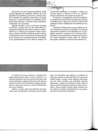 Movimentos da Junta Temporomandibular (JTM)
incluem depressão da mandíbula (abertura da boca),
protrusão da mandíbula (movimento na direção ante-
rior), retrusão da mandíbula (movimento na direção
posterior) e movimento lateral da mandíbula (movi-
mentos látero-laterais). A retrusão é muito limitada em
comparação com a protrusão.
Segundo Bourban, os dois movimentos principais
da JTM são a rotação sobre um eixo médio-lateral e a
translação ao longo dos eixos ântero-posterior e súpero-
inferior (1). A rotação ocorre primeiro e depois a trans~
lação, conforme o côndilo mandibular move-se anterior
e inferiormente sobre o osso temporal. O fechamento da
boca é iniciado com a translação posterior da mandíbu-
la até aproximadamente 2/3 da abertura máxima. Os
O quadro dos nervos cranianos e múscUlos (ver
página seguinte) lista todos os nervos cranianos e os
músculos específicos que eles inervam. Ele possui uma
coluna destinada ao registro da força dos músculos que
podem ser testados. No lado direito da página, há dese-
nhos da cabeça que mostram as áreas de distribuição
dos nervos cutâneos.
Embora o quadro tenha sido elaborado principal-
mente como urna planilha de referência, pode ser usado
de translação e rotação que
ocorrem durante a abertura da boca são invertidos
durante o fechamento até a posição de repouso (2).
Na abertura e no fechamento normais da mandJbula,
os movimentos de cada JTM são sincrônicos, de modo que
a mandrbula não se desvia para um lado. O desvio lateral
assimétrico envolve o deslizamento da mandrbula para um
lado (3).
Distúrbios da JTM podem acarretar cefaléia, dor fa-
cial e limitação da abertura da mandíbula. Os músculos
comumente envolvidos em tais distúrbios são os pteri-
góides, masséteres e temporais (4). O tratamento fisio-
terapêutico conservador pode ser suficiente para aliviar a
dor. Vários dispositivos dentais podem ser utilizados
para ajudar a realinhar ou exercitar esses músculos (5).
cómo wn formulário para registrar os resultados de
testes que envolvem os músculos faciais. Por causa desse
objetivo duplo, o quadro contém algumas informações
que não seriam incluídas num formulário destinado
apenas para o registro de resultados de testes. Todos os
nervos cranianos (sensoriais, motores ou mistos) são lis-
tados e foram inclilldos também alguns músculos que
não podem ser testados, individualmente ou em grupos,
por meio de movimentos voluntários.
 