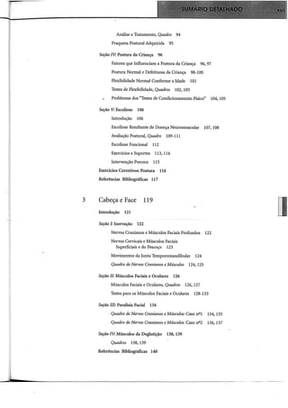Análise e Tratamento, Quadro 94
Fraqueza Postural Adquirida 95
Seção IV: Postura da Criança 96
Fatores que Influenciam a Postura da Criança 96, 97
Postura Normal e Defeituosa da Criança 98-100
Flexibilidade Normal Conforme a Idade 101
Testes de Flexibilidade, Quadros 102, 103
Problemas dos "Testes de Condicionamento Físico" 104, 105
Seção V: Escoliose 106
Introdução 106
Escoliose Resultante de Doença Neuromuscular 107, 108
Avaliação Postural, Quadro 109-111
Escoliose Funcional 112
Exercidos e Suportes 113, 114
Intervenção Precoce 115
Exercidos Corretivos: Postura 116
Referências Bibliográficas 117
3 Cabeça e Face 119
Introdução 121
Seção I: Inervação 122
Nervos Cranianos e Músculos Faciais Profundos 122
Nervos Cervicais e Músculos Faciais
Superficiais e do Pescoço 123
Movimentos da Junta Temporomandibular 124
Quadro de Nervos Cranianos e Músculos 124, 125
Seção li: Músculos Faciais e Oculares 126
Músculos Faciais e Oculares, Quadros 126, 127
Testes para os Músculos Faciais e Oculares 128-133
Seção ill: Paralisia Facial 134
Quadro de Nervos Cranianos eMúsculos: Caso nºl 134, 135
Quadro de Nervos Cranianos eMúsculos: Caso n22 136, 137
Seção IV: Músculos da Deglutição 138, 139
Quadros 138, 139
Referências Bibliográficas 140
 