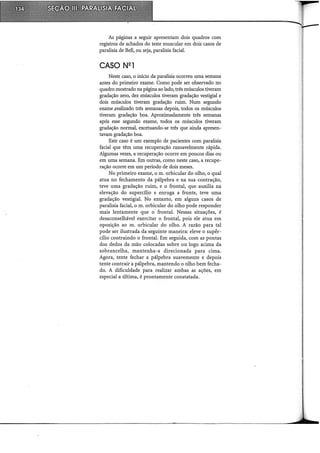 As páginas a seguir apresentam dois quadros com
registros de achados do teste muscular em dois casos de
paralisia de Bell, ou seja, paralisia facial.
CASO N2 1
Neste caso, o início da paralisia ocorreu uma semana
antes do primeiro exame. Como pode ser observado no
quadro mostrado na página ao lado, três músculos tiveram
gradação zero, dez músculos tiveram gradação vestigial e
dois músculos tiveram gradação ruim. Num segundo
exame .realizado três semanas depois, todos os músculos
tiveram gradação boa. Aproximadamente três semanas
após esse segundo exame, todos os músculos tiveram
gradação normal, excetuando-se três que ainda apresen-
tavam gradação boa.
Este caso é um exemplo de pacientes com paralisia
facial que têm uma recuperação razoavelmente rápida.
Algumas vezes, a recuperação ocorre em poucos dias ou
em uma semana. Em outras, como neste caso, a recupe-
ração ocorre em um período de dois meses.
No primeiro exame, o m. orbicular do olho, o qual
atua no fechamento da pálpebra e na sua contração,
teve uma gradação ruim, e o frontal, que auxilia na
elevação do supercílio e enruga a fronte, teve uma
gradação vestigial. No entanto, em alguns casos de
paralisia facial, o m. orbicular do olho pode responder
mais lentamente que o frontal. Nessas situações, é
desaconselhável exercitar o frontal, pois ele atua em
oposição ao m. orbicular do olho. A razão para tal
pode ser ilustrada da seguinte maneira: eleve o supér-
cílio contraindo o frontal. Em seguida, com as pontas
dos dedos da mão colocadas sobre ou logo acima da
sobrancelha, mantenha-a direcionada para cima.
Agora, tente fechar a pálpebra suavemente e depois
tente contrair a pálpebra, mantendo o olho bem fecha-
do. A dificuldade para realizar ambas as ações, em
especial a última, é prontamente constatada.
 