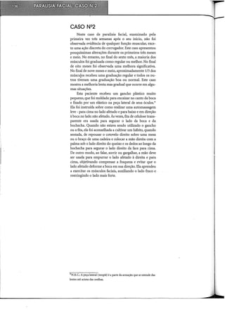 Neste caso de paralisia facial, examinado pela
primeira vez três semanas após o seu início, não foi
observada evidência de qualquer função muscular, exce-
to uma ação discreta do corrugador. Este caso apresentou
pouquíssimas alterações durante os primeiros três meses
e meio. No entanto, no final do sexto mês, a maioria dos
músculos foi graduada como regular ou melhor. No final
de oito meses foi observada urna melhora significativa.
No final de nove meses e meio, aproximadamente 1/3 dos
múscu{os recebeu urnagraduação regular e todos os ou-
tros tiveram uma graduação boa ou normal. Este caso
mostra a melhoria lenta mas gradual que ocorre em algu-
mas situações.
Esta paciente recebeu um gancho plástico muito
pequeno, que foi moldado para encaixar no canto da boca
e fixado por um elástico na peça lateral de seus óculos.*
Ela foi instruída sobre como realizar urna automassagem
leve - para cima no lado afetado e para baixo e em direção
à boca no lado não afetado. Às vezes, fita de celulose trans-
parente era usada para segurar o lado da boca e da
bochecha. Quando não estava sendo utilizado o gancho
ou a fita, ela foi aconselhada a cultivar um hábito, quando
sentada, de repousar o cotovelo direito sobre urna mesa
ou o braço de urna cadeira e colocar a mão direita com a
palma sob o lado direito do queixo e os dedos ao longo da
bochecha para segurar o lado direito da face para cima.
De outro modo, ao falar, sorrir ou gargalhar, a mão deve
ser usada para empurrar o lado afetado à direita e para
cima, objetivando compensar a fraqueza e evitar que o
lado afetado deforme a boca em sua direção. Ela aprendeu
a exercitar os músculos faciais, auxiliando o lado fraco e
restringindo o lado mais forte.
*N.R.C.: A peça lateral (temple) é a parte da armação que se estende das
lentes até acima das orelhas.
 