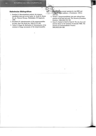 Referências Bibliográficas
1. Bourban B. Musculoskeletal analysis: the temporo-
mandibular joint and cervical spine. In: Scully R, Barnes
M, eds. Physical Tlzerapy. Philadelphia: JB Lippincott;
1989.
2. Rocabado M. Arthrokinematics of the temporomandibu-
lar joint. Dent Clin North Am. 1983;27:573-594.
3. Yustin D, Rieger M, McGuckin R. Determination of the
existence of hinge movements of the temporomandibu-
t~U·~il~~mrtng normal opening by cine-MRl and
coirn'P.u!êi:!ili'gi.t:al addition. J Prosthodont. 1993;2:
4. Travell J. Temporomandibular joint pain referred from
muscles of the head and neck. Tlze Joumal ofProsthetic
Dentistry. 1960;10(4):745-763.
5. Grace E, Sarlani E, Reid B, Read B. The use of an oral
exercise device in the treatment of muscular TMD. Tlze
Jozmzal of Craniomandibular Practice.
2002;20(3):204-208.
 
