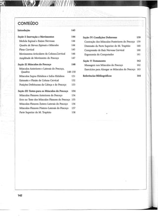 YJ/1811IffffIff
CONTEÚDO
Introdução
Seção I: Inervação e Movimentos
Medula Espinal e Raízes Nervosas
Quadro de Nervos Espinais eMúsculos
Plexo Cervical
Movimentos Articulares da Coluna Cervical
Amplitude de Movimento do Pescoço
Seção II: Músculos do Pescoço
Músculos Anteriores e Laterais do Pescoço,
143
144
144
144
145
146
147
148
Quadros 148-150
Músculos Supra-Hióideos e Infra-Hióideos 151
Extensão e Flexão da Coluna Cervical 152
Posições Defeituosas da Cabeça e do Pescoço 153
Seção ill: Testes para os Músculos do Pescoço 154
Músculos Flexores Anteriores do Pescoço 154
Erro no Teste dos Músculos Flexores do Pescoço 155
Músculos Flexores Ântero-Laterais do Pescoço 156
Músculos Flexores Póstero-Laterais do Pescoço 157
Parte Superior doM. Trapézio 158
142
Seção IV: Condições Dolorosas 159
Contração dos Músculos Posteriores do Pescoço 159
Distensão da Parte Superior doM. Trapézio 160
Compressão de Raiz Nervosa Cervical
Ergonomia do Computador
Seção V: Tratamento
Massagem nos Músculos do Pescoço
160
161
162
162
Exercícios para Alongar os Músculos do Pescoço 163
Referências Bibliográficas 164
 