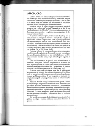 INTRODUÇÃO
A coluna cervical e os músculos do pescoço formam uma estru-
tura notável que provê movimentos da cabeça em todas as direções
e estabilidade em várias posições. O pescoço suporta o peso da cabe-
ça na posição ereta. Para o ginasta que realiza parada de três apoios,
o pescoço suporta o peso do corpo.momentaneamente!
A posição padrão da cabeça, também chamada de normal, é
aquela na qual a cabeça está "nivelada': baseando-se no fato de que
"os olhos buscam o nível do olhar". O pescoço está numa posição de
discreta curvatura anterior e a região dorsal, numa posição de dis-
creta curvatura posterior.
Na postura defeituosa típica, o alinhamento da cabeça não se
altera, e sim o do pescoço, em resposta à alteração das posições da
região dorsal. Quando a região dorsal é reta, o pescoço permanece
reto. Quando a região dorsal se curva posteriormente, numa posi-
ção cifótica, a extensão do pescoço aumenta proporcionalmente, de
modo que uma cifose acentuada pode acarretar uma posição de
extensão completa do pescoço com a cabeça mantendo uma posi-
ção nivelada. (Ver p. 153, Figuras B e D.)
Problemas crônicos do pescoço podem ser decorrentes de pos-
tura defeituosa da região dorsal. Como pode ser visto em radiogra-
fias na p. 153, a extensão ocorre na área cervical inferior, e as vérte-
bras superiores mantêm uma posição nivelada para suporte da
cabeça.
Uma das características do pescoço é sua vulnerabilidade ao
estresse e à lesão grave. Atividades ocupacionais ou recreativas por
vezes requerem posições da cabeça que acarretam problemas de ali-
nhamento e de desequihôrio muscular. (Ver exemplos de posições
incorretas e corrigidas numa situação de trabalho na p. 161:)
O estresse emocional pode causar uma dor de início agudo
acompanhada de espasmo dos músculos do pescoço. O problema
pode ser apenas temporário ou o estresse pode ser de longa duração
e causar problemas crônicos. O uso adequado de massagem nos
estágios iniciais pode ser uma parte importante do tratamento. (Ver
p. 162).
A lesão em chicotedo pescoço ocorre comumente quando a traseira
de um veículo que está parado ou movendo-se muito lentamente é atin-
gida por um veículo em alta velocidade. Pelo impacto, a cabeça é subita-
mente impulsionada para trás, acarretando hiperextensão do pescoço, e
logo em seguida recebe um impulso para frente, que acarreta hiperflexão
do pescoço. O trauma causado por uma lesão do tipo chicote pode
acarretar sintomas temporários e relativamente leves ou problemas
graves e crônicos.
Este capítulo apresenta a avaliação básica e os procedimentos tera-
pêuticos em relação a posturas defeituosas e condições dolorosas do
pescoço.
143
 