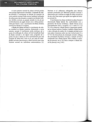 A curva anterior normal da coluna cervical produz
uma posição ligeiramente estendida. A extensão da colu-
na cervical é o movimento na direção do aumento da
curva anterior normal. Pode ocorrer mediante inclinação
da cabeça para trás, levando o occipício em direção à séti-
ma vértebra cervical, na posição sentada ou em pé por
arredondamento da região dorsal, com a cabeça posicio-
nada para frente e com o movimento da sétima vértebra
cervical em direção ao occipício.
A flexão da coluna cervical é o movimento da colu-
na vertebral na direção posterior, diminuindo a curva
anterior normal. O movimento pode. continuar até o
ponto de retificação da coluna cervical (amplitude final
da flexão normal) e, em alguns casos, progredir até o
ponto em que a coluna se curva convexamente para trás
(posição de cifose leve). Gore et al., por meio de radio-
grafias cervicais, descreveram a cifose cervical como uma
variante normal em indivíduos assintomáticos (1).
Harrison et al. utilizaram radiografias para detectar
estresses produzidos por diferentes posturas cervicais e
observaram que o estresse na região de cifose cervical era
de seis a dez vezes maior que aquele nas regiões de lordo-
se cervical (2).
O movimento da coluna vertebral no plano frontal é
denominado flexão lateral. Em conformidade com a
geometria das facetas vertebrais, a flexão lateral ocorre
principalmente entre o occipício e Cl e entre C1 e C2
(3). Ao se observar a flexão lateral, é importante estabili-
zar as colunas torácica e lombar e analisar a flexão lateral,
e não a elevação do ombro (4). A rotação cervical ocorre
num plano transverso sobre um eixo vertical entre C2 e
C7 (5). Em decorrência da orientação coronal e oblíqua
das articulações facetárias cervicais, a rotação cervical é
combinada com a flexão lateral. (Para a flexão e a exten-
são do pescoço, ver p. 152. Para a rotação e a flexão late-
ral do pescoço, ver p. 163.)
 