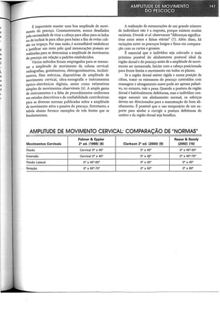 É importante manter uma boa amplitude de movi-
mento do pescoço. Constantemente, somos desafiados
pela necessidade de virar a cabeça para olhar para os lados
ou de incliná-la para olhar para baixo a fim de evitar coli-
são ou tropeço. Por essa razão, é aconselhável estabelecer
e justificar um meio pelo qual mensurações possam ser
realizadas para se determinar a amplitude de movimento
do pescoço em relação a padrões estabelecidos.
Vários métodos foram empregados para se mensu-
rar a amplitude de movimento da coluna cervical:
radiografias, goniômetros, eletrogoniômetros, inclinô-
metros, fitas métricas, dispositivQs de amplitude de
movimento cervical, ultra-sonografia e instrumentos
óptico-eletrônicos digitais, assim como estimativas
simples de movimentos observáveis (6). A ampla gama
de instrumentos e a falta de procedimentos uniformes
em estudos descritivos e de confiabilidade contribuíram
para as diversas normas publicadas sobre a amplitude
de movimento ativa e passiva do pescoço. Entretanto, a
tabela abaixo fornece exemplos de três fontes que se
fundamentam.
A realização de mensurações de um grande número
de indivíduos não é a resposta, porque existem muitas
variáveis. Dvorak et al. observaram "diferenças significa-
tivas entre sexos e faixas etárias" (7). Além disso, há
variações entre os pescoços longos e finos em compara-
ção com os curtos e grossos.
É essencial que o indivíduo seja colocado o mais
próximo possível do alinhamento postura! ideal da
região dorsal e do pescoço antes de a amplitude de movi-
mento ser mensurada. Iniciar com a cabeça posicionada
para frente limita o movimento em todos os planos.
Se a região dorsal estiver rígida e numa posição de
cifose, tratar os extensores do pescoço contraídos com
massagem e alongamento suave pode ser apenas paliati-
vo, no entanto, vale a pena. Quando a postura da região
dorsal é habitualmente defeituosa, mas o indivíduo con-
segue assumir um alinhamento normal, os esforços
devem ser direcionados para a manutenção do bom ali-
nhamento. É possível que o uso temporário de um su-
porte para ajudar a corrigir a postura defeituosa do
ombro e da região dorsal seja benéfico.
AMPLITUDE DE MOVIMENTO CERVICAL: COMPARAÇÃO DE "NORMAS"
Palmer & Eppler Reese & Bandy
Movimentos Cervicais 28
ed. (1998) (8) Clarkson 2a ed. (2000) (9) (2002) (10)
Flexão Cervical ao a 45° ao a 45° ao a 45°-5ao
Extensão Cervical ao a 45° ao a 45° ao a 45°-75°
Flexão Lateral ao a 45°-6ao ao a 45° ao a 45°
Rotação ao a 6a0
-75° ao a 6ao ao a aao
 