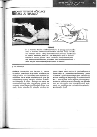 ERRO NO TESTE DOS MÚSCULOS
FLEXORES DO PESCOÇO
ERRADO
Se os músculos flexores vertebrais anteriores do pescoço estiverem fra-
cos e os músculos esternocleidomastóideos estiverem fortes, um indiví-
duo consegue elevar a cabeça da mesa (como ilustrado) e mantê-la con-
tra pressão. Entretanto, este não é um teste preciso para os músculos
flexores do pescoço, porque a ação é realizada principalmente pelos
mm. esternocleidomastóideos, auxiliados pelos escalenos anteriores e
pelas porções claviculares da parte superior do trapézio.
p.154, continuação
Gradação: como a maior parte dos graus 10 é baseada
em padrões para adultos, é necessário reconhecer que
um grau inferior a 10 é normal em crianças de determi-
nada idade. Isso se aplica principalmente à força dos
músculos anteriores do pescoço e anteriores do abdo-
me. O tamanho da cabeça e do tronco em relação aos
membros inferiores, assim como a longa extensão e a
protrusão normal da parede abdominal, afeta a força
relativa desses músculos. Os músculos anteriores do
pescoço podem possuir um grau de aproximadamente 3
numa criança de 3 anos e de aproximadamente 5 numa
criança de 5 anos. O grau aumenta então gradualmente
e atinge o padrão de desempenho 10 em torno dos 10
aos 12 anos de idade. Muitos adultos, entretanto, apre-
sentam no máximo um grau 6. Contudo, esse dado não
deve ser interpretado como neurogênico, pois geral-
mente está associado a uma postura defeituosa da cabe-
ça e da região dorsal.
 