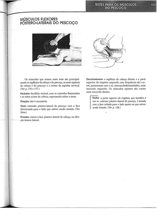 MÚSCULOS FLEXORES
PÓSTERO-LATERAIS DO PESCOÇO
Os músculos que atuam neste teste são principal-
mente os esplênios da cabeça e do pescoço, os serni-espinais
da cabeça e do pescoço e o eretor da espinha cervical.
(Ver p. 176 e 177.)
Paciente: decúbito ventral, com os cotovelos flexionados
e as mãos acima da cabeça, repousando sobre a mesa.
Fixação: não é necessária.
Teste: extensão póstero-lateral do pescoço com a face
direcionada para o lado que estiver sendo testado. (Ver
Nota.)
Pressão: contra a face póstero-lateral da cabeça, na dire-
ção ântero-lateral.
I
Encurtamento: o esplênio da cabeça direito e a parte
superior do trapézio esquerdo com frequência são cur-
tos, juntamente com o m. esternocleidomastóideo, num
torcicolo esquerdo, Os músculos opostos são curtos
num torcicolo direito.
Nota: a parte superior do trapézio, que também é
um m. extensor póstero-lateral do pescoço, é testada
com aface voltada para o lado oposto ao que estiver
sendo testado. (Ver p. 158.)
 