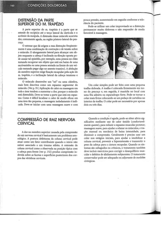 DISTENSÃO DA PARTE
SUPERIOR DOM. TRAPÉZIO
A parte superior do m. trapézio é a parte que se
estende do occipício até o terço lateral da clavícula e o
acrômio da escápula. A distensão desse músculo acarreta
dor, comumente aguda, na região póstero-lateral do pes-
coço.
O estresse que dá origem a essa distenção freqüente-
mente é uma combinação de contração e de tensão sobre
o músculo. O alongamento lateral para alcançar um ob-
jeto enquanto a cabeça é inclinada na direção oposta po-
de causar tal episódio, por exemplo, uma pessoa no chão
tentando recuperar um objeto que está em baixo de uma
escrivaninha ou uma pessoa sentada na frente de um veí-
culo tentando pegar algo no assento traseiro). A abdução
do membro superior exige fixação escapular pela ação do
m. trapézio, e a inclinação lateral da cabeça tensiona o
músculo.
O músculo desenvolve um "nó" ou uma câirnbra,
mais bem descritos como um espasmo segmentar do
músculo. (Ver p. 35.) Aplicação de calor ou massagem em
toda a área tendem a aumentar a dor, porque o músculo
está distendido. Deve-se tratar a parte que está em espas-
mo. Como é difícil localizar o calor de modo eficaz em
uma área tão pequena, a massagem isoladamente é indi-
cada. Deve-se iniciar com uma massagem suave e com
COMPRESSÃO DE RAIZ NERVOSA
CERVICAL
A dor no membro superior causada pela compressão
de raiz nervosa cervical é basicamente um problema neu-
rológico. A postura defeituosa da coluna cervical pode
atuar como um fator contribuinte quando o início não
estiver associado a um trauma súbito. A extensão da
coluna cervical como a observada na posição típica com
a cabeça para frente (ver p. 152) produz compressão in-
devida sobre as facetas e superfícies posteriores dos cor-
pos das vértebras cervicais.
pouca pressão, aumentando em seguida conforme atole-
rância do paciente.
Pode-se utilizar um colar improvisado se a distenção
permanecer muito dolorosa e não responder de modo
favorável à massagem.
Um colar simples pode ser feito com uma pequena
toalha dobrada. A toalha é colocada firmemente em tor-
no do pescoço e, em seguida, é mantida no local com
uma fita adesiva ou esparadrapo forte. Pode-se tornar o
colar mais firme colocando-se um pedaço de cartolina no
interior da toalha. O colar pode ser necessário por apenas
dois ou três dias.
Quando a condição é aguda, pode-se obter alívio sig-
nificativo mediante uso de calor úmido (confortavel-
mente quente), para reduzir o espasmo muscular protetor;
massagem suave, para ajudar a relaxar os músculos, e tra-
ção manual ou mecânica de baixa intensidade, para
diminuir a compressão. Geralmente é preciso usar um
colar nos estágios iniciais, para ajudar a imobilizar a
coluna cervical, prevenir a hiperextensão e transmitir o
peso da cabeça para a cintura escapular. Quando os sin-
tomas são subagudos ou crônicos, o tratamento também
deve incluir exercícios para corrigir o desequilíbrio mus-
cular e defeitos de alinhamento subjacentes. O tratamento
conservador pode ser adequado ou adjuvante de medidas
cirúrgicas.
 