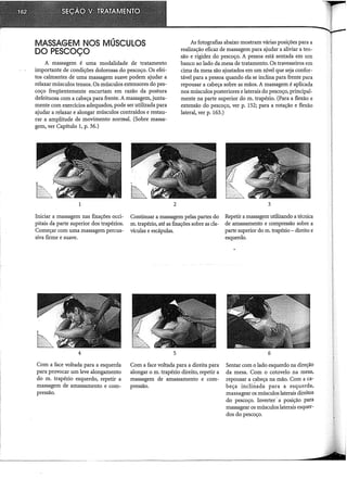 MASSAGEM NOS MÚSCULOS
DO PESCOÇO
A massagem é uma modalidade de tratamento
importante de condições dolorosas do pescoço. Os efei-
tos calmantes de uma massagem suave podem ajudar a
relaxar músculos tensos. Os músculos extensores dopes-
coço freqüentemente encurtam em razão da postura
defeituosa com a cabeça para frente. A massagem, junta-
mente com exercícios adequados, pode ser utilizada para
ajudar a relaxar e alongar músculos contraídos e restau-
rar a amplitude de movimento normal. (Sobre massa-
gem, ver Capítulo 1, p. 36.)
1 2
As fotografias abaixo mostram várias posições para a
realização eficaz de massagem para ajudar a aliviar a ten-
são e rigidez do pescoço. A pessoa está sentada em um
banco ao lado da mesa de tratamento. Os travesseiros em
cima da mesa são ajustados em um nível que seja confor-
tável para a pessoa quando ela se inclina para frente para
repousar a cabeça sobre as mãos. A massagem é aplicada
nos músculos posteriores e laterais do pescoço, principal-
mente na parte superior do m. trapézio. (Para a flexão e
extensão do pescoço, ver p. 152; para a rotação e flexão
lateral, ver p. 163.)
3
Iniciar a massagem nas fixações occi-
pitais da parte superior dos trapézios.
Começar com uma massagem percus-
siva firme e suave.
Continuar a massagem pelas partes do
m. trapézio, até as fixações sobre as cla-
vículas e escápulas.
Repetir a massagem utilizando a técnica
de amassamento e compressão sobre a
parte superior do m. trapézio - direito e
esquerdo.
4
Com a face voltada para a esquerda
para provocar um leve alongamento
do m. trapézio esquerdo, repetir a
massagem de amassamento e com-
pressão.
5
Com a face voltada para a direita para
alongar o m. trapézio direito, repetir a
massagem de amassamento e com-
pressão.
6
Sentar com o lado esquerdo na direção
da mesa. Com o cotovelo na mesa,
repousar a c_abeça na mão. Com a ca-
beça inclinada para a esquerda,
massagear os músculos laterais direitos
do pescoço. Inverter.. a posição para
massagear os músculos laterais esquer-
dos do pescoço.
 