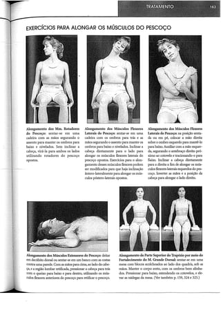 EXERCÍCIOS PARA ALONGAR OS MÚSCULOS DO PESCOÇO
Alongamento dos Mm. Rotadores
do Pescoço: sentar-se em uma
cadeira com as mãos segurando o
assento para manter os ombros para
baixo e nivelados. Sem inclinar a
cabeça, virá-la para ambos os lados
utilizando rotadores do pescoço
opostos.
Alongamento dos Músculos Flexores
Laterais do Pescoço: sentar-se em uma
cadeira com os ombros para trás e as
mãos segurando o assento para manter os
ombros para baixo e nivelados. Inclinar a
cabeça diretamente para o lado para
alongar os músculos flexores laterais do
pescoço opostos. Exercidos para o alon-
gamento desses músculos flexores podem
ser modificados para que haja inclinação
ântero-lateralmente para alongar os mús-
culos póstero-laterais opostos.
Alongamento dos Músculos Flexores
Laterais do Pescoço: na posição senta-
da ou em pé, colocar a mão direita
sobre o ombro esquerdo para mantê-lo
para baixo. Auxiliar com a mão esquer-
da, segurando o antebraço direito pró-
ximo ao cotovelo e tradonando-o para
l5aixo. Inclinar a cabeça diretamente
para a direita a fim de alongar os mús-
culos flexores laterais esquerdos do pes-
coço. Inverter as mãos e a posição da
cabeça para alongar o lado direito.
Alongamento dos Músculos Extensores do Pescoço: deitar
em decúbito dorsal ou sentar-se em um banco com as costas
contrauma parede. Com as mãos para cima, ao lado da cabe-
ça, e a região lombar retificada, pressionar a cabeça para trás
com o queixo para baixo e para dentro, utilizando os mús-
culos flexores anteriores do pescoço para retificar o pescoço.
Alongamento daParte Superior do 'frapézio por meio do
Fortalecimento do M. Grande Dorsal: sentar-se em uma
mesa com blocos acolchoados ao lado dos quadris, sob as
mãos. Manter o corpo ereto, com os ombros bem alinha-
dos. Pressionar para baixo, estendendo os cotovelos, e ele-
var as nádegas da mesa. (Ver também p. 159, 324 e 325.)
 