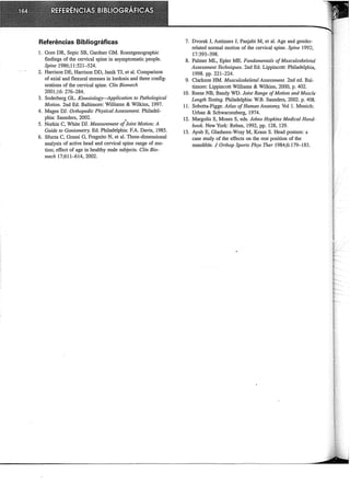 Referências Bibliográficas
1. Gore DR, Sepic SB, Gardner GM. Roentgenographic
findings of the cervical spine in asymptomatic people.
Spine 1986;11:521-524.
2. Harrison DE, Harrison DD, Janik TJ, et ai. Comparison
of axial and flexural stresses in lordosis and three config-
urations of the cervical spine. Clin Biomech
2001;16: 276--284.
3. Soderberg GL. Kinesiology-Application to Pathological
Motion. 2nd Ed. Baltimore: Williams & Wrlkins, 1997.
4. Magee DJ. 011hopedic Physical Assessment. Philadel-
phia: Saunders, 2002. ,
5. Norkin C, White DJ. Measurement ofJoint Motion: A
Guide to Goniometry. Ed. Philadelphia: F.A. Davis, 1985.
6. Sforza C, Grassi G, Fragnito N, et ai. Three-dimensional
analysis of active head and cervical spine range of mo-
tion; effect of age in healthy male subjects. Clin Bio-
mech 17;611--614, 2002.
7. Dvorak J, Antinnes J, Panjabi M, et ai. Age and gender-
related normal motion of the cervical spine. Spine 1992;
17:393-398.
8. Palmer ML, Epler ME. Fundamentais ofMusculoskeletal
Assessment Techniques. 2nd Ed. Lippincott: Philadelphia,
1998. pp. 221-224.
9. Clarkson HM. Musculoskeletal Assessment. 2nd ed. Bal-
timore: Lippincott Williams & Wrlkins, 2000, p. 402.
10. Reese NB, Bandy WD. Joint Range ofMotion and Muscle
Length Testing. Philadelphia: W.B. Saunders, 2002. p. 408.
11. Sobotta-Figge. Atlas ofHuman Anatomy, Vol 1. Munich:
Urban & Schwarzenberg, 1974.
12. Margolis S, Moses S, eds. Jolzns Hopkins Medica! Hand-
book. New York: Rebus, 1992, pp. 128, 129.
13. Ayub E, Glasheen-Wray M, Kraus S. Head posture: a
case study of the effects on the rest position of the
mandible. J Onhop Sports Phys Tlzer 1984;6:179-183.
 