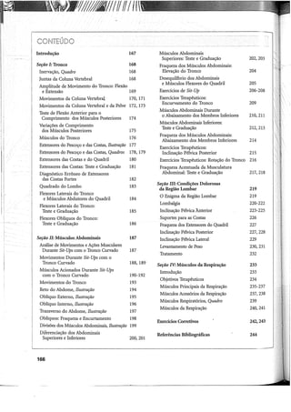 Yf
////Ui///IffffI({
Introdução 167 Músculos Abdominais
Superiores: Teste e Graduação 202,203
Seção I: Tronco 168 Fraqueza dos Músculos Abdominais:
Inervação, Quadro 168 Elevação do Tronco 204
Juntas da Coluna Vertebral 168 Desequilíbrio dos Abdominais
Amplitude de Movimento do Tronco: Flexão
e Músculos Flexores do Quadril 205
e Extensão 169 Exercícios de Sit-Up 206-208
Movimentos da Coluna Vertebral 170, 171 Exercícios Terapêuticos:
Movimentos da Coluna Vertebral e da Pelve 172, 173
Encurvamento do Tronco 209
Teste de Flexão Anterior para o
Músculos Abdominais Durante
Comprimento dos Músculos Posteriores 174
o Abaixamento dos Membros Inferiores 210,211
Variações de Comprimento
Músculos Abdominais Inferiores:
dos Músculos Posteriores 175
Teste e Graduação 212,213
Músculos do Tronco 176
Fraqueza dos Músculos Abdominais:
Abaixamento dos Membros Inferiores 214
Extensores do Pescoço e das Costas, Ilustração 177
Exercícios Terapêuticos:
Extensores do Pescoço e das Costas, Quadros 178, 179 Inclinação Pélvica Posterior 215
Extensores das Costas e do Quadril 180 Exercícios Terapêuticos: Rotação do Tronco 216
Extensores das Costas: Teste e Graduação 181 Fraqueza Acentuada da Musculatura
Diagnóstico Errôneo de Extensores Abdominal: Teste e Graduação 217,218
das Costas Fortes 182
Quadrado do Lombo 183
Seção ill: Condições Dolorosas
da Região Lombar 219
Flexores Laterais do Tronco
O Enigma da Região Lombar 219
e Músculos Abdutores do Quadril 184
Flexores Laterais do Tronco:
Lombalgia 220-222
Teste e Graduação 185 Inclinação Pélvica Ãnterior 223-225
Flexores Oblíquos do Tronco: Suportes para as Costas 226
Teste e Graduação 186 Fraqueza dos Extensores do Quadril 227
Inclinação Pélvica Posterior 227,228
Seção II: Músculos Abdominais 187 Inclinação Pélvica Lateral 229
Análise de Movimentos e Ações Musculares Levantamento de Peso 230,231
Durante Sit-Ups com o Tronco Curvado 187
Tratamento 232
Movimentos Durante Sit-Ups com o
Tronco Curvado 188, 189 Seção IV: Músculos da Respiração 233
Músculos Acionados Durante Sit-Ups Introdução 233
com o Tronco Curvado 190-192
Movimentos do Tronco 193
Objetivos Terapêuticos 234
Reto do Abdome, Ilustração 194
Músculos Principais da Respiração 235-237
Oblíquo Externo, Ilustração 195
Músculos Acessórios da Respiração 237,238
Oblíquo Interno, Ilustração 196
Músculos Respiratórios, Quadro 239
Transverso do Abdome, Ilustração 197
Músculos da Respiração 240,241
Oblíquos: Fraqueza e Encurtamento 198
Exercícios Corretivos 242,243
Divisões dos Músculos Abdominais, Ilustração 199
Diferenciação dos Abdominais Referências Bibliográficas 244
Superiores e Inferiores 200,201
166
 