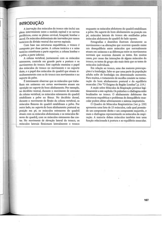 ~INTRODUÇÃO
I A inervação dos músculos do tronco não inclui um
plexo interveniente entre a medula espinal e os nervos
periféricos, como os plexos cervical, braquial, lombar e
sacral. Os músculos abdominais são inervados por ramos
torácicos da divisão ventral dos nervos espinais.
Com base nas estruturas esqueléticas, o tronco é
composto por duas partes. A coluna torácica e a caixa
torácica constituem a parte superior; a coluna lombar e
a pelve, a parte inferior.
A coluna vertebral, juntamente com os músculos
extensores, controla em grande parte a postura e os
movimentos do tronco. Este capítulo examina o papel
dos músculos do tronco no movimento e no suporte
deste, e o papel dos músculos do quadril que atuam si-
multaneamente com os do tronco nos movimentos e no
suporte da pelve.
É interessante observar que os músculos que traba-
lham em uníssono em certos movimentos atuam em
oposição no suporte do bom alinhamento. Por exemplo,
no decúbito ventral, durante o movimento de extensão
da coluna vertebral, os músculos extensores do quadril
estabilizam a pelve no fêmur. No decúbito dorsal,
durante o movimento de flexão da coluna vertebral, os
músculos flexores do quadril estabilizam a pelve. Por
outro lado, no suporte do bom alinhamento postural na
posição em pé, os músculos extensores do quadril
atuam com os músculos abdominais; e os músculos fle-
xores do quadril, com os músculos extensores das cos-
tas. No movimento de elevação lateral do tronco, os
~-~ - músculos laterais flexionam lateralmente o tronco
enquanto os músculos abdutores do quadril estabilizam
a pelve. No suporte do bom alinhamento na posição em
pé, músculos laterais do tronco são auxiliados pelos
músculos abdutores do quadril do lado oposto.
Fotografias e desenhos ilustram claramente os
movimentos e as alterações que ocorrem quando existe
um desequilíbrio entre músculos que normalmente
atuam em uníssono e as diferenças entre os movimentos
normais que ocorrem durante os testes. Em muitos
casos, por causa das interações de alguns músculos do
tronco, os testes de grupo são mais úteis que os testes de
músculos individuais.
Em relação ao tronco, uma das maiores preocupa-
ções é a lombalgia. Sabe-se que uma parte da população
adulta sofre de lombalgia em determinado momento.
Para muitos, o tratamento de escolha consiste na restau-
ração do bom alinhamento postural e do equilíbrio
muscular. (Ver "O Enigma da Região Lombar': p. 219.)
A seção sobre Músculos da Respiração pertence legi-
timamente a este capítulo. Os pulmões e o diafragma estão
localizados no tronco. O alinhamento defeituoso das
estruturas esqueléticas e problemas de desequilíbrio mus-
cular podem afetar adversamente o sistema respiratório.
O Quadro de Músculos Respiratórios (ver p. 239)
apresenta uma lista de 23 músculos, cada qual possuin-
do um componente direito e um componente esquerdo, e
mais o diafragma representando os músculos da respi-
ração. A maioria desses músculos também tem uma
função relacionada à postura e ao equilíbrio muscular.
167
 