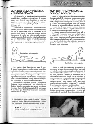 12
.1
'lS
is
1-
·-
!S
.a
a
L-
L-
ta
l,
1-
:o
ta
io
ta
lo
l-
se
lo
AMPbiTUDE DE MOVIMENTO NA
FLEXAO DO TRONCO
A flexão anterior na posição sentada com os mem-
bros inferiores estendidos envolve a flexão da junta do
quadril com a flexão da região dorsal. Deve-se tentardes-
considerar o movimento da junta do quadril ao se obser-
var o contorno das costas. (Ver Amplitude de Movimento
Normal, p. 174.)
A amplitude de movimento e o contorno das costas
também podem ser observados solicitando-se ao indiví-
duo que se flexione para frente na, posição em pé. No
entanto, como posição de teste, esta apresenta algumas
desvantagens. Se a pelve não estiver nivelada ou estiver
rodada, o plano da flexão anterior será alterado, e o teste
não será tão satisfatório quanto o realizado na posição
sentada com os membros inferiores estendidos, na qual a
pelve está nivelada e a rotação é mais bem controlada.
Para avaliar a flexão das costas sem flexão da junta
do quadril concomitante, é preciso colocar o indivíduo
em decúbito dorsal, apoiando os antebraços com os coto-
velos flexionados em ângulo reto e mantendo os mem-
bros superiores próximos do corpo. Se o indivíduo con-
seguir flexionar a coluna vertebral nessa posição com a
pelve achatada sobre a mesa, ou seja, sem flexão do qua-
dril, a amplitude de movimento é considerada boa.
Algumas vezes é necessário averiguar a amplitude da
flexão das costas passivamente. Com o indivíduo em
decúbito dorsal, o examinador eleva a parte superior do
tronco em flexão até o final da amplitude de movimento
do indivíduo, que deve relaxar para que o examinador
obtenha a flexão completa.
A instabilidade escapular e, especificamente, a fraqueza
do serrátil anteriorpodeminterferirnoteste de~ensao
das costas, como podeser visto na fotografiaao lado.
~: Push-ups não devem~errealizadosporindi-
1 ~d~~s·que apresentam este tr.po de fraqueza.
AMPLITUDE DE MOVIMENTO NA
EXTENSÃO DO TRONCO
Como os músculos da região lombar raramente são
fracos, a amplitude da extensão das costas pode ser deter-
minada pelo teste de força ativo no decúbito ventral. (Ver
p. 181) Independente de a amplitude ser normal, limitada
ou excessiva, o indivíduo consegue se mover pela amplitu-
de existente. As espinhas iliacas ântero-superiores não de-
vem ser elevadas da mesa durante a extensão das costas,
pois esse movimento adiciona a amplitude de movimento
da extensão do quadril à da extensão das costas.
A extensão das costas freqüentemente é observada na
posição em pé. O teste é útil como uma avaliação a gros-
so modo, não sendo muito específico. Inclinar-se para
frente a partir das juntas dos quadris é quase uma neces-
sidade para o equihôrio durante a flexão posterior, entre-
tanto, quando o indivíduo o faz, adiciona a extensão do
quadril ao teste ou os joelhos caso flexione um pouco se
os quadris não se estenderem.
Similar ao testé para determinar a amplitude de
movimento da flexão da coluna vertebral, um teste pode
ser realizado para determinar a amplitude da extensão da
coluna vertebral. O indivíduo coloca-se em decúbito ven-
tral sobre uma mesa, apoiando os antebraços com os
cotovelos flexionados em ângulo reto e mantendo os
membros superiores próximos do corpo. Se ele conseguir
estender a coluna vertebral o suficiente apoiado sobre os
antebraços e com a pelve achatada sobre a mesa (espi-
nhas iliacas ântero-superiores sobre a mesa), a amplitude
de movimento em extensão é considerada boa.
Ocasionalmente, é necessário determinar a magnitu-
de da extensão passiva das costas com o indivíduo em
decúbito ventral sobre a mesa, mediante a elevação dele
em extensão pela amplitude de movimento disponível.
 