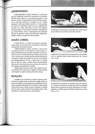 HIPEREXTENSÃO
A hiperextensão da coluna vertebral é o movimento
além da amplitude normal do movimento de extensão.
Também pode referir-se a uma posição superior à curva
anterior normal. A hiperextensão varia de discreta a extre-
ma. A extensão excessiva na posição em pé é obtida
mediante a inclinação pélvica anterior e é uma posição
de lordose. É importante observar que a amplitude da
extensão das costas observada no teste não significa
necessariamente o mesmo grau de lordose na posição em
pé. Outros fatores, como o compr4Tiento dos músculos
flexores do quadril e a força dos músculos abdominais,
também afetam a posição da coluna lombar.
FLEXÃO LATERAL
A flexão lateral e a rotação são descritas separada-
mente, apesar de ocorrerem em combinação e não serem
consideradas movimentos puros.
A flexão lateral da coluna vertebral, a qual ocorre
num plano coronal, é o movimento no qual a cabeça e o
tronco se flexionam para um lado enquanto a coluna ver-
tebral se encurva convexamente para o lado oposto. Uma
curva convexa para a direita equivale à flexão lateral para
a esquerda. A partir da posição em pé com os pés afasta-
dos aproximadamente 10 em, o corpo ereto e os mem-
bros ao lado do corpo, a flexão lateral normal (flexão
diretamente lateral) permite que as pontas dos dedos da
mão atinjam proximalmente o joelho.
A flexão lateral varia de acordo com a região da colu-
na vertebral. Ela é mais livre nas regiões cervical e lombar
e restringida na região torácica pela caixa torácica.
ROTAÇÃO
A rotação é um movimento no plano transverso. Êla é
mais livre na região torácica e discreta na região lombar. A
rotação da região cervical permite uma amplitude de movi-
mento de aproximadamente 90° da cabeça e é denominada
rotação da face para a direita ou para a esquerda. A rotação
do tórax sobre a pelve é descrita como horária (para o lado
esquerdo) ou anti-horária (para o lado direito).
Amplitude de movimento da extensão das costas menor
que a média, mas com força muscular normal.
Amplitude de movimento da extensão das costas média,
com as espinhas iliacas ântero-superiores em contato
com a mesa.
Amplitude de movimento da extensão das costas excessi-
va e extensão da junta do quadril, que eleva as espinhas
iliacas ântero-superiores da mesa. Esta pessoa é um mer-
gulhador e também apresenta flexão excessiva das costas.
(Ver p. 175.)
 