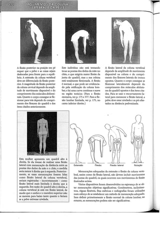 A flexão posterior na posição em pé
requer que a pelve e as coxas sejam
deslocadas para frente para o equilí-
brio. A extensão da coluna vertebral
deve ser diferenciada da flexão poste-
rior. A magnitude da flexão posterior
da coluna cervical depende da ampli-
tude de movimento disponível e do
comprimento dos músculos abdomi-
nais. Quanto o corpo consegue se fle-
xionar para trás depende do compri-
mento dos flexores do quadril e dos
itens citados anteriormente.
Este indivíduo não está tentando
tocar as pontas dos dedos da mão no
chão, o que exigiria maior flexão da
junta do quadril, mas a sua coluna
está totalmente flexionada. A flexão
é normal, o que pode ser evidencia-
do pela retificação da coluna lom-
bar, e há uma curva contínua e suave
na região torácica (Para a flexão
excessiva, ver p. 175 e 377. Para a fle-
xão lombar limitada, ver p. 175, no
canto inferior direito.)
Extensão Flexão
A flexão lateral da coluna vertebral
depende da amplitude de movimento
disponível na coluna e do compri-
mento dos flexores laterais do tronco
opostos. Quanto o corpo consegue se
flexionar lateralmente depende do
comprimento dos músculos abduto-
res do quadril opostos e dos itens cita-
dos. Para se usar o encurvamento la-
teral para mensurar a flexão lateral, a
pelve deve estar nivelada e os pés afas-
tados na distância padronizada.
Flexão lateral Rotação
Esta mulher apresenta um quadril alto à
direita. Se ela tivesse de realizir uma flexão
latéral com mensuração qa·distância entre as
pontas dos dedos da mão eo chãó;a medida
seriamenm à direita que à esquerda. Posterior-
mente, se essas mensurações fossem lidas
como flexão lateral da coluna vertebral,
seriam registradas - incorretamente - como
flexão lateral mais limitada à direita que à
esquerda. Em razão do quadril alto à direita, a
coluna vertebral já está em flexão lateral, de
modo que o ombro e o membro superior não
se movem para baixo tanto quanto o fariam
se a pelve estivesse nivelada.
Mensurações adequadas da extensão e flexão da coluna verte-
bral, assim como da flexão lateral, não cj.evem incluir movimentos
das juntas do quadril, os quais ocorrem nos movimentos de flexão
ilustrados acima.
Vários dispositivos foram desenvolvidos na esperança de se ob-
ter mensurações objetivas significativas. Goniômetros, inclinôme-
tros, réguas flexíveis, fitas métricas e radiografias foram utilizados
num esforço de se estabelecer um método de mensuração adequado.
Sem definir primeiramente a flexão normal da coluna lombar, no
entanto, as mensurações podem não ser significativas.
 