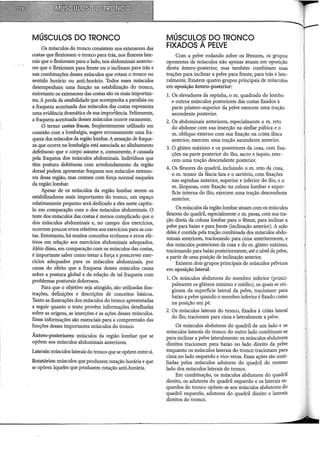MÚSCULOS DO TRONCO
Os músculos do tronco consistem nos extensores das
costas que flexionam o tronco para trás, nos flexores late-
rais que o flexionam para o lado, nos abdominais anterio-
res que o flexionam para frente ou o inclinam para trás e
nas combinações desses músculos que rotam o tronco no
sentido horário ou anti-horário. Todos esses músculos
desempenham uma função na estabilização do tronco,
entretanto os extensores das costas são os mais importan-
tes. A perda de estabilidade que acompanha a paralisia ou
a fraqueza acentuada dos músculos da~ costas representa
uma evidência dramática de sua importância. Felizmente,
a fraqueza acentuada desses músculos ocorre raramente.
O termo costas fracas, freqüentemente utilizado em
conexão com a lombalgia, sugere erroneamente uma fra-
queza dos músculos da região lombar. A sensação de fraque-
za que ocorre na lombalgia está associada ao alinhamento
defeituoso que o corpo assume e, comumente, é causada
pela fraqueza dos músculos abdominais. Indivíduos que
têm postura defeituosa com arredondamento da região
dorsal podem apresentar fraqueza nos músculos extenso-
res dessa região, mas contam com força normal naqueles
da região lombar.
Apesar de os músculos da região lombar serem os
estabilizadores mais importantes do tronco, um espaço
relativamente pequeno será dedicado a eles neste capítu-
lo em comparação com o dos músculos abdominais. O
teste dos músculos das costas é menos complicado que o
dos músculos abdominais e, no campo dos exercícios,
ocorrem poucos erros relativos aos exercícios para as cos-
tas. Entretanto, há muitos conceitos errôneos e erros efe-
tivos em relação aos exercícios abdominais adequados.
Além disso, em comparação com os músculos das costas,
é importante saber como testar a força e prescrever exer-
cícios adequados para os músculos abdominais, por
causa do efeito que a fraqueza desses músculos causa
sobre a postura global e da relação de tal fraqueza com
problemas posturais dolorosos.
Para que o objetivo seja atingido, são utilizadas ilus-
trações, definições e descrições de conceitos básicos.
Tanto as ilustrações dos músculos do tronco apresentadas
a seguir quanto o texto provêm informações detalhadas
sobre as origens, as inserções e as ações desses músculos.
Essas informações são essenciais para a compreensão das
funções desses importantes músculos do tronco.
Antero-posteriores: músculos da região lombar que se
opõem aos músculos abdominais anteriores.
Laterais: músculos laterais do tronco que se opõem entre si.
Rotatórios: músculos que produzem rotação horária e que
se opõem àqueles que produzem rotação anti-horária.
MÚSCULOS DO TRONCO
FIXADOS À PELVE
Com a pelve rodando sobre os fêmures, os grupos
oponentes de músculos não apenas atuam em oposição
direta ântero-posterior, mas também combinam suas
trações para inclinar a pelve para frente, para trás e late-
ralmente. Existem quatro grupos principais de músculos
em oposição ântero-posterior:
1. Os elevadores da espinha, o m. quadrado do lombo
e outros músculos posteriores das costas fixados à
parte póstero-superior da pelve exercem uma tração
ascendente posterior.
2. Os abdominais anteriores, especialmente o m. reto
do abdome com sua inserção na sínfise púbica e o
m. oblíquo externo com sua fixação na crista iliaca
anterior, exercem uma tração ascendente anterior.
3. O glúteo máximo e os posteriores da coxa, com fixa-
ções na parte posterior do ílio, sacro e ísquio, exer-
cem uma tração descendente posterior.
4. Os flexores do quadril, incluindo o m. reto da coxa,
o m. tensor da fáscia lata e o sartório, com fixações
nas espinhas anterior, superior e inferior do ílio, e o
m. iliopsoas, com fixação na coluna lombar e super-
fície interna do ílio, exercem uma tração descendente
anterior.
Os músculos da região lombar atuam com os músculos
flexores do quadril, especialmente o m. psoas, com sua tra-
ção direta da coluna lombar para o fêmur, para inclinar a
pelve para baixo e para frente (inclinação anterior). A ação
deles é contida pela tração combinada dos músculos abdo-
minais anteriores, tracionando para cima anteriormente, e
dos músculos posteriores da coxa e do m. glúteo máximo,
tracionando para baixo posteriormente, até o nível da pelve,
a partir de uma posição de inclinação anterior.
Existem dois grupos principais de músculos pélvicos
em oposição lateral:
1. Os músculos abdutores do membro inferior (princi-
palmente os glúteos mínimo e médio), os quais se ori-
ginam da superfície lateral da pelve, tracionam para
baixo a pelve quando o membro inferior é fixado como
na posição em pé.
2. Os músculos laterais do tronco, fixados à crista lateral
do ílio, tracionam para cima e lateralmente a pelve.
Os músculos abdutores do quadril de um lado e os
músculos laterais do tronco do outro lado combinam-se
para inclinar a pelve lateralmente: os músculos abdutores
direitos tracionam para baixo no lado direito da pelve
enquanto os músculos laterais do tronco tracionam para
cima no lado esquerdo e vice-versa. Essas ações são auxi-
liadas pelos músculos adutores do qua9Iil do mesmo
lado dos músculos laterais do tronco.
Em combinacão, os músculos abdutores do quadril
direito, os adutor~s do quadril esquerdo e os laterais es-
querdos do tronco opõem-se aos músculos abdutores d.o
quadril esquerdo, adutores do quadril direito e laterrus
direitos do tronco.
 