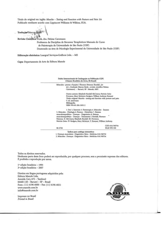 Título do original em inglês: Muscles - Testing and Function with Posture and Pain 5/e
Publicado mediante acordo com Lippincott Williams & Wilkins, EUA.
.· 1 ~- '1 ,I
Trad11:ç!w.'Marc~~·
"·~.~;~-
. . .. . :.,
Revisão Ciedàfl~~Pr;fa. dra. Fátima Caromano
Professora da Disciplina de Recursos Terapêuticos Manuais do Curso
de Fisioterapia da Universidade de São Paulo (USP)
Doutorado na área de Psicologia Experimental da Universidade de São Paulo (USP)
Editoração eletrônica: Luargraf Serviços•Gráficos Ltda. - ME
Capa: Departamento de Arte da Editora Manole
Todos os direitos reservados.
Dados Internacionais de Catalogação na Publicação (CIP)
(Câmara Brasileira do Livro, SP, Brasil)
Músculos: provas e funções I Florence Peterson Kendall...[et
a!.] ; [tradução Marcos Ikeda; revisão científica Fátima
Caromano]. -- Barueri, SP: Manole, 2007.
Outros autores: Elizabeth Kendall McCreary, Patricia Geise
Provance, Mary Mclntyre Rodgers, William Anthony Romani
Título original: Muscles : testing and function with posture and paio.
5. ed. americana
Bibliografia.
ISBN 978-85-204-2432-2
1. Dor 2. Exercício 3. Fisioterapia 4. Músculos - Exames
5. Músculos - Fisiologia 6. Postura - Distúrbios 7. Sistema
musculoesquelético - Doenças - Diagnóstico 8. Sistema
musculoesquelético - Doenças - Tratamento I. Kendall, Florence
Peterson. 11. McCreary, Elizabeth Kendall. III. Provance,
Patricia Geise. IV: Rodgers, Mary Mclntyre. V. Romani, William Anthony.
06-2726
índices para catálogo sistemático:
CDD-616.740754
NLM-WE550
1. Doenças musculares: Diagnóstico fisico :Medicina 616.740754
2. Músculos :Doenças :Diagnóstico fisico :Medicina 616.740754
Nenhuma parte deste livro poderá ser reproduzida, por qualquer processo, sem a permissão expressa dos editores.
É proibida a reprodução por xerox.
1• edição brasileira 1995
2• edição brasileira - 2007
Direitos em língua portuguesa adquiridos pela:
Editora Manole Ltda.
Avenida Ceci, 672- Tamboré
06460-120- Barueri- SP- Brasil
Fone.: (11) 4196-6000- Fax: (11) 4196-6021
www.manole.com.br
info@manole.com.br
Impresso no Brasil·
Printed in Brazil
---------------------------------------~-----.. --------------------------..-~
 