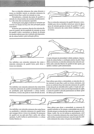 Para os músculos extensores das costas elevarem o
tronco no decúbito ventral, os músculos extensores do
quadril devem fixar a pelve em extensão na coxa.
Normalmente, a extensão das juntas do quadril e a
extensão da coluna lombar são iniciadas simultaneamen-
te, e não como dois movimentos separados.
As ilustrações nesta página mostram as variações que
ocorrem em função da força dos dois principais grupos
musculares.
Se houver uma contratura discreta dos músculos fle-
xores do quadril, não há amplitude de extensão na junta
do quadril, e todo o movimento na direção da elevação
do membro inferior para trás é realizado pela hiperexten-
são da coluna lombar e pela inclinação pélvica.
Um indivíduo com músculos extensores das costas e
músculos extensores do quadril fortes pode elevar o
tronco em extensão.
Um indivíduo com músculos extensores das costas fortes
e músculos extensores do quadril acentuadamente fracos
ou paralisados pode hiperestender a coluna lombar.
Entretanto, o tronco não pode ser muito elevado da mesa.
Para os músculos extensores do quadril elevarem a extre-
midade para trás no decúbito ventral por meio de alguns
graus de extensão genuína da junta do quadril (= 10°), os
músculos extensores das costas devem estabilizar a pelve
no tronco.
A maior elevação da extremidade é obtida mediante a hiperex-
tensão da coluna lombar e a inclinação anterior da pelve. Nesse
último movimento, os músculos extensores das costas são auxi-
liados pelos músculos flexores do quadril do lado oposto, que
ajudam a inclinar a pelve anteriormente.
Num esforço para elevar a extremidade, os músculos das cos-
tas contraem-se para fixar a pelve ao tronco, entretanto, com
pouca ou nenhuma força dos músculos extensores do quadril,
a coxa não pode ser estendida sobre a pelve. A tração sem opo-
sição dos músculos das costas acarreta hiperextensão da região,
e a junta do quadril é colocada passivamente em flexão apesar
do esforço para estendê-la.
Jr~~-e.
__----Q_..,o:;_·_ çr: ~ Z4J
Num esforço para elevar a extremidade, o_s extensores do
quadril contraem-se. No entanto, a extremidade não pode ser
elevada, porque os músculos das costas são incapazes de esta-
bilizar a pelve. Em vez de inclinar-se anteriormente, como
faria se os músculos extensores das costas fossem normais, a
pelve inclina-se posteriormente por causa da tração dos mús-
culos extensores das costas e do peso da extremidade.
Um indivíduo com músculos extensores das costas fracos
ou paralisados e músculos extensores do quadril fortes
não consegue elevar o tronco em extensão. Os extensores
do quadril, em sua ação para fixar a pelve, não sofrem
oposição. A pelve inclina-se posteriormente, e a coluna
lombar flexiona-se.
 