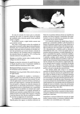 No teste de extensão do tronco para os músculos
extensores das costas, os músculos eretores da espinha
são auxiliados pelos músculos grande dorsal quadrado
lombar e trapézio.
No decúbito ventral, a região lombar assume uma
curva anterior normal.
Para evitar a interpretação errônea dos resultados do
teste, pode ser necessário realizar alguns testes preliminares.
Entretanto, não é necessário fazê-los de maneira rotineira,
porque a observação atenta do indivíduo em decúbito ven-
tral e dos movimentos que ocorrem durante a extensão do
tronco indicará se são necessários testes de comprimento
dos músculos flexores do quadril (p. 377) e de força dos
músculos extensores do quadril (p. 436).
Paciente: em decúbito ventral, mãos cruzadas atrás das
nádegas (ou atrás da cabeça).
Fixação: os músculos extensores do quadril devem pro-
ver fixação da pelve às coxas. O examinador estabiliza os
membros inferiores firmemente sobre a mesa.
Movimento de Teste: extensão do tronco até a amplitude
de movimento total do indivíduo.
Resistência: força da gravidade. Mãos atrás da cabeça ou
da região lombar.
Gradação: a capacidade de completar o movimento e
manter a posição com as mãos atrás da cabeça ou atrás das
costas pode ser considerada como força normal. Os mús-
culos da região lombar raramente são fracos, entretanto, se
parecer que existe fraqueza, a contração dos músculos fle-
xores do quadril e a fraqueza dos músculos extensores do
quadril devem ser descartadas primeiramente. A fraqueza
real geralmente pode ser determinada com o examinador
elevando o tronco do indivíduo em extensão (até a ampli-
tude máxima do indivíduo) e, em seguida, solicitando ao
indivíduo que mantenha a posição final de teste. A incapa-
cidade de manter essa posição indica fraqueza. A fraqueza
é mais bem descrita como discreta, moderada ou acentua-
da, com base no julgamento do examinador.
Se a amplitude de movimento parecer limitada, uma
segunda pessoa deve segurar os membros inferiores em
baixo (ou os membros inferiores devem ser mantidos em
posição com faixas) enquanto o examinador eleva passi-
vamente o tronco do indivíduo em extensão até a exten-
são completa de sua coluna vertebral.
Se os músculos extensores do quadril forem fracos, é
possível que o examinador estabilize a pelve firmemente na
direção da inclinação posterior para as coxas, desde que os
membros inferiores também tenham sido firmemente man-
tidos em baixo por uma outra pessoa ou por faixas. (Ver p.
182.) Alternativamente, o indivíduo pode ser colocado na
extremidade da mesa, com o tronco em posição prona, os
membros inferiores pendentes e os joelhos flexionados con-
forme a necessidade. Em seguida, o examinador estabiliza a
pelve e solicita ao indivíduo que eleve o tronco em extensão
e mantenha a posiç~o contra a pressão. Na ocorrência de
contração dos músculos flexores do quadril, as costas assu-
mirão um grau de extensão (lordose) proporcional à magni-
tude da contràção. Em outras palavras, a região lombar esta-
rá em extensão antes de começar o movimento de extensão
do tronco. Nesse caso, o indivíduo estará limitado na altura
em que o tronco pode ser elevado, e a interpretação errônea
pode ser a de que os músculos das costas são fracos.
Uma situação similar pode ocorrer se os músculos
extensores do quadril estiverem fracos. Para a extensão forte
das costas, os músculos extensores do quadril devem estabi-
lizar a pelve em direção às coxas. Se os músculos extensores
do quadril não conseguirem prover essa estabilização, a pelve
serátracionadapara cimapelos músculos extensores das cos-
tas, numa posição de extensão das costas. Novamente, como
no caso da contração dos músculos flexores do quadril, se as
costas já estiverem em certa extensão antes do movimento de
elevação do tronco ser iniciado, o tronco não será levantado
tão alto da mesa quanto seriase a pelve fosse fixada em exten-
são sobre as coxas. (Ver p, 180 e 182.)
Fraqueza: a fraqueza bilateral dos músculos extensores das
costas acarreta cifose lombar e aumento da cifose torácica.
A fraqueza unilateral acarreta curvaturalateral com conve-
xidade para o lado fraco.
Contratura: a contratura bilateral de músculos da região
lombar ocasiona lordose. A contratura unilateral ocasio-
na escoliose com convexidade para o lado oposto.
 