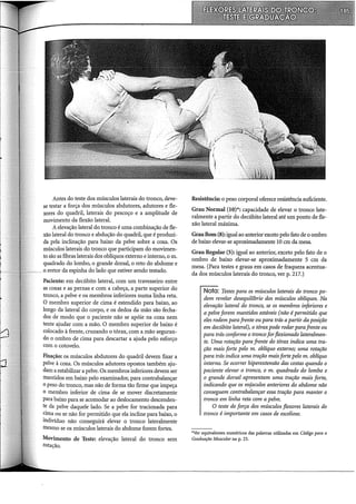 Antes do teste dos músculos laterais do tronco, deve-
se testar a força dos músculos abdutores, adutores e fle-
xores do quadril, laterais do pescoço e a amplitude de
movimento da flexão lateral.
Aelevação lateral do tronco é uma combinação de fle-
xão lateral do tronco e abdução do quadril, que é produzi-
da pela inclinação para baixo da pelve sobre a coxa. Os
músculos laterais do tronco que participam do movimen-
to são as fibras laterais dos oblíquos externo e interno, o m.
quadrado do lombo, o grande dorsal, o reto do abdome e
o eretor da espinha do lado que estiver sendo testado.
Paciente: em decúbito lateral, com um travesseiro entre
as coxas e as pernas e com a cabeça, a parte superior do
tronco, a pelve e os membros inferiores numa linha reta.
O membro superior de cima é estendido para baixo, ao
longo da lateral do corpo, e os dedos da mão são fecha-
dos de modo que o paciente não se apóie na coxa nem
tente ajudar com a mão. O membro superior de baixo é
colocado à frente, cruzando o tórax, com a mão seguran-
do o ombro de cima para descartar a ajuda pelo esforço
com o cotovelo.
Fixação: os músculos abdutores do quadril devem fixar a
pelve à coxa. Os músculos adutores opostos também aju-
dam a estabilizar a pelve. Os membros inferiores devem ser
mantidos em baixo pelo examinador, para contrabalançar
o peso do tronco, mas não de forma tão firme que impeça
o membro inferior de cima de se mover discretamente
para baixo para se acomodar ao deslocamento descenden-
te da pelve daquele lado. Se a pelve for tracionada para
cima ou se não for permitido que ela incline para baixo, o
indivíduo não conseguirá elevar o tronco lateralmente
mesmo se os músculos laterais do abdome forem fortes.
Movimento de Teste: elevação lateral do tronco sem
rotação.
Resistência: o peso corporal oferece resistência suficiente.
Grau Normal (10)*: capacidade de elevar o tronco late-
ralmente a partir do decúbito lateral até um ponto de fle-
xão lateral máxima.
GrauBom (8): igual ao anterior"exceto pelo fato de o ombro
de baixo elevar-se aproximadamente 10 em da mesa.
Grau Regular (5): ig}lal ao anterior, exceto pelo fato de o
ombro de baixo elevar-se aproximadamente 5 em da
mesa. (Para testes e graus em casos de fraqueza acentua-
da dos músculos laterais do tronco, ver p. 217.)
Nota: Testes para os músculos laterais do tronco po-
dem revelar desequilíbrio dos músculos oblíquos. Na
elevação lateral do tronco, se os membros inferiores e
a pelve forem mantidos estáveis (não é permitido que
eles rodem para frente ou para trás apartir da posição
em decúbito lateral), o tóraxpode rodarparafrente ou
para trás conforme o tronco for flexionado lateralmen-
te. Uma rotação para frente do tórax indica uma tra-
ção mais forte pelo m. oblíquo externo; uma rotação
para trás indica uma tração maisforte pelo m. oblíquo
interno. Se ocorrer hiperextensão das costas quando o
paciente elevar o tronco, o m. quadrado do lombo e
o grande dorsal apresentam uma tração mais forte,
indicando que os m~sculos anteriores do abdome não
conseguem contrabalançar essa tração para manter o
tronco em linha reta com a pelve.
O teste de força dos músculos f/exares laterais do
tronco é importante em casos de escoliose.
*Ver equivalentes numéricos das palavras utilizadas em Código para a
Graduação Muscular na p. 23.
 