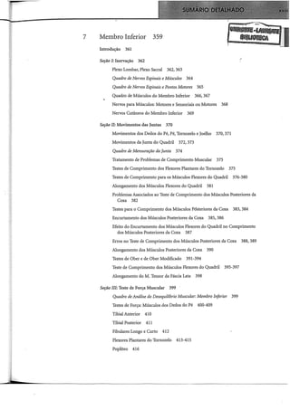 7 Membro Inferior 359
Introdução 361
Seção I: Inervação 362
Plexo Lombar, Plexo Sacral 362, 363
Quadro de Nervos Espinais eMúsculos 364
Quadro de Nervos Espinais ePontos Motores 365
Quadro de Músculos do Membro Inferior 366, 367
Nervos para Músculos: Motores e Sensoriais ou Motores 368
Nervos Cutâneos do Membro Inferior 369
Seção II: Movimentos das Juntas 370
Movimentos dos Dedos do Pé, Pé, Tornozelo e Joelho 370, 371
Movimentos da Junta do Quadril 372,373
Quadro de Mensuração da Junta 374
Tratamento de Problemas de Comprimento Muscular 375
Testes de Comprimento dos Flexores Plantares do Tornozelo 375
)
Testes de Comprimento para os Músculos Flexores do Quadril 376-380
Alongamento dos Músculos Flexores do Quadril 381
Problemas Associados ao Teste de Comprimento dos Músculos Posteriores da
Coxa 382
Testes para o Comprimento dos Músculos Pósteriores da Coxa 383, 384
Encurtamento dos Músculos Posteriores da Coxa 385, 386
Efeito do Encurtamento dos Músculos Flexores do Quadril no Comprimento
dos Músculos Posteriores da Coxa 387
Erros no Teste de Comprimento dos Músculos Posteriores da Coxa 388, 389
Alongamento dos Músculos Posteriores da Coxa 390
Testes de Ober e de Ober Modificado 391-394
Teste de Comprimento dos Músculos Flexores do Quadril 395-397
Alongamento do M. Tensor da Fáscia Lata 398
Seção III: Teste de Força Muscular 399
Quadro de Análise do Desequilíbrio Muscular: Membro Inferior 399
Testes de Força: Músculos dos Dedos do Pé 400-409
Tibial Anterior 41O
Tibial Posterior 411
Fibulares Longo e Curto 412
Flexores Plantares do Tornozelo 413-415
Poplíteo 416
 