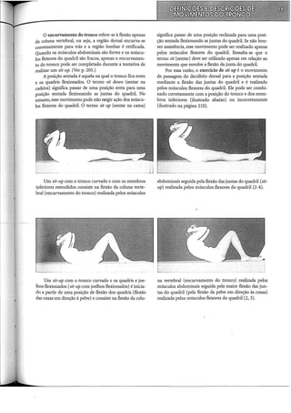 O encurvamento do tronco refere-se à flexão apenas
da coluna vertebral, ou seja, a região dorsal encurva-se
convexamente para trás e a região lombar é retificada.
Quando os músculos abdominais são fortes e os múscu-
los flexores do quadril são fracos, apenas o encurvamen-
to do tronco pode ser completado durante a tentativa de
realizar um sit-up. (Ver p. 205.)
A posição sentada é aquela na qual o tronco fica ereto
e os quadris flexionados. O termo sit down (sentar na
cadeira) significa passar de uma posição ereta para uma
posição sentada flexionando as juntas do quadril. No
entanto, esse movimento pode não erigir ação dos múscu-
los flexores do quadril. O termo sit up (sentar na cama)
Um sit-up com o tronco curvado e com os membros
inferiores estendidos consiste na flexão da coluna verte-
bral (encurvamento do tronco) realizada pelos músculos
Um sit-up com o tronco curvado e os quadris e joe-
lhos flexionados (sit-up com joelhos flexionados) é inicia-
do a partir de uma posição de flexão dos quadris (flexão
das coxas· em direção à pelve) e consiste na flexão da colu-
significa passar de uma posição reclinada para uma posi-
ção sentada flexionando as juntas do quadril. Se não hou-
ver assistência, esse movimento pode ser realizado apenas
pelos músculos flexores do quadril. Ressalta-se que o
termo sit (sentar) deve ser utilizado apenas em relação ao
movimento que envolve a flexão da junta do quadril.
Por essa razão, o exercício de sit up é o movimento
de passagem do decúbito dorsal para a posição sentada
mediante a flexão das juntas do quadril e é realizado
pelos músculos flexores do quadril. Ele pode ser combi-
nado corretamente com a posição do tronco e dos mem-
bros inferiores (ilustrado abaixo) ou incorretamente
(ilustrado na página 210).
abdominais seguida pela flexão das juntas do quadril (sit-
up) realizada pelos músculos flexores do quadril (2-4).
na vertebral (encurvamento do tronco) realizada pelos
músculos abdominais seguida pela maior flexão das jun-
tas do quadril (pela flexão da pelve em direção às coxas)
realizada pelos músculos flexores do quadril (2, 3).
 
