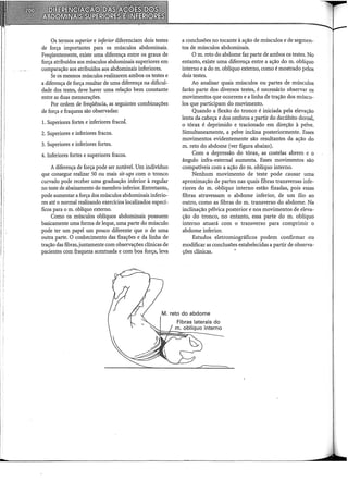''
; :
Os termos superior e inferior diferenciam dois testes
de força importantes para os músculos abdominais.
Freqüentemente, existe uma diferença entre os graus de
força atribuídos aos músculos abdominais superiores em
comparação aos atribuídos aos abdominais inferiores.
Se os mesmos músculos realizarem ambos os testes e
a diferença de força resultar de uma diferença na dificul-
dade dos testes, deve haver uma relação bem constante
entre as duas mensurações.
Por ordem de freqüência, as seguintes combinações
de força e fraqueza são observadas:
1. Superiores fortes e inferiores fracos.
2. Superiores e inferiores fracos.
3. Superiores e inferiores fortes.
4. Inferiores fortes e superiores fracos.
A diferença de força pode ser notável. Um indivíduo
que consegue realizar 50 ou mais sit-ups com o tronco
curvado pode receber uma graduação inferior à regular
no teste de abaixamento do membro inferior. Entretanto,
pode aumentar a força dos músculos abdominais inferio-
res até o normal realizando exercícios localizados especí-
ficos para o m. oblíquo externo.
Como os músculos oblíquos abdominais possuem
basicamente uma forma de leque, uma parte do músculo
pode ter um papel um pouco diferente que o de uma
outra parte. O conhecimento das fixações e da linha de
tração das fibras, juntamente com observações clínicas de
pacientes com fraqueza acentuada e com boa força, leva
a conclusões no tocante à ação de músculos e de segmen-
tos de músculos abdominais.
O m. reto do abdome faz parte de ambos os testes. No
entanto, existe uma diferença entre a ação do m. oblíquo
interno e a do m. oblíquo externo, como é mostrado pelos
dois testes.
Ao analisar quais músculos ou partes de músculos
farão parte dos diversos testes, é necessário observar os
movimentos que ocorrem e a linha de tração dos múscu-
los que participam do movimento.
Quando a flexão do tronco é iniciada pela elevação
lenta da cabeça e dos ombros a partir do decúbito dorsal,
o tórax é deprimido e tracionado em direção à pelve.
Simultaneamente, a pelve inclina posteriormente. Esses
movimentos evidentemente são resultantes da ação do
m. reto do abdome (ver figura abaixo).
Com a depressão do tórax, as costelas abrem e o
ângulo infra-esternal aumenta. Esses movimentos são
compatíveis com a ação do m. oblíquo interno.
Nenhum movimento de teste pode causar uma
aproximação de partes nas quais fibras transversas infe-
riores do m. oblíquo interno estão fixadas, pois essas
fibras atravessam o abdome inferior, de um ílio ao
outro, como as fibras do m. transverso do abdome. Na
inclinação pélvica posterior e nos movimentos de eleva-
ção do tronco, no entanto, essa parte do m. oblíquo
interno atuará com o transverso para comprimir o
abdome inferior.
Estudos eletromiográficos podem confirmar ou
modificar as conclusões estabelecidas a partir de observa-
ções clínicas.
 