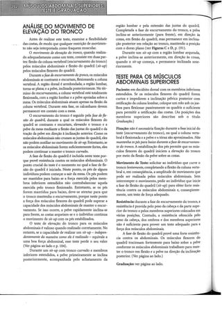ANÁLISE DO MOVIMENTO DE
ELEVAÇÃO DO TRONCO
Antes de realizar este teste, examine a flexibilidade
das costas, de modo que qualquer restrição de movimen-
to não seja interpretada como fraqueza muscular.
O movimento de elevação do tronco, quando realiza-
do adequadamente como um teste, consiste em duas par-
tes: flexão da coluna vertebral (encurvamento do tronco)
pelos músculos abdominais e flexão do quadril (sit-up)
pelos músculos flexores do quadril.
Durante a fase de enmrvamento do tronco, os músculos
abdominais se contraem e encurtam, flexionando a coluna
vertebral. A região dorsal é arredondada; a região lombar,
toma-se plana; e a pelve, inclinada posteriormente. No tér-
mino do encurvamento, a coluna vertebral está totalmente
flexionada, com a região lombar e a pelve apoiadas sobre a
mesa. Os músculos abdominais atuam apenas na flexão da
coluna vertebral. Durante esta fase, os calcanhares devem
permanecer em contato com a mesa.
O encurvamento do tronco é seguido pela fase de fle-
xão do quadri~ durante a qual os músculos flexores do
quadril se contraem e encurtam, elevando o tronco e a
pelve da mesa mediante a flexão das jup.tas do quadril e da
tração da pelve em direção à inclinação anterior. Como os
músculos abdominais não cruzam as juntas do quadril, eles
não podem auxiliar no movimento de sit-up. Entretanto, se
os músculos abdominais forem suficientemente fortes, eles
podem continuar a manter o tronco curvado.
A fase de flexão do quadril é incluída neste teste por-
que provê resistência contra os músculos abdominais. O
ponto crucial do teste é o momento no qual a fase de fle-
xão do quadril é iniciada. Neste ponto, os pés de alguns
indivíduos podem começar a sair da mesa. Os pés podem
ser mantidos para baixo se a força exercida pelos mem-
bros inferiores estendidos não contrabalancear aquela
exercida pelo tronco flexionado. Entretanto, se os pés
forem mantidos para baixo, deve-se atentar para que
o tronco mantenha o encurvamento, porque neste ponto
a força dos músculos flexores do quadril pode superar a
capacidade dos músculos abdominais de manter o encur-
vamento. Se isso ocorre, a pelve rapidamente inclina-se
para frente, as costas arqueiam-se e o indivíduo continua
o movimento de sit-up com os pés estabilizados.
O teste de elevação do tronco para os músculos
abdominais é valioso quando realizado corretamente. No
entanto, se a capacidade de realizar um sit-up- indepen-
dentemente da maneira como ele é realizado - equivale a
uma boa força abdominal, esse teste perde o seu valor
(Ver página ao lado e p. 104).
Durante um sit-up com tronco curvado e membros
inferiores estendidos, a pelve primeiramente se inclina
posteriormente, acompanhada pelo achatamento da
reg1ao lombar e pela extensão das juntas do quadril.
Completada a fase de encurvamento do tronco, a pelve
inclina-se anteriormente (para frente), em direção às
coxas, em flexão do quadril, mas permanece em inclina-
ção posterior em relação ao tronco, mantendo a posição
com o dorso plano (ver Figuras C e D, p. 191).
Durante um sit-up com a região lombar arqueada,
a pelve inclina-se anteriormente, em direção às coxas,
quando o sit-up começa, e permanece inclinada ante-
riormente.
TESTE PARA OS MÚSCULOS
ABDOMINAIS SUPERIORES
Paciente: em decúbito dorsal com os membros inferiores
estendidos. Se os músculos flexores do quadril forem
curtos e impedirem a inclinação pélvica posterior com
retificação da coluna lombar, coloque um rolo sob os joe-
lhos para flexionar passivamente os quadris o suficiente
para permitir a retificação das costas. (As posições dos
membros superiores são descritas sob o título
Graduação.)
Fixação: não é necessária fixação durante a fase inicial do
teste (encurvamento do tronco), na qual a coluna verte-
bral é flexionada e a pelve e o tórax são aproximados. Não
mantenha ospéspara baixo durante afase de encurvamen-
to do tronco. A estabilização dos pés permite que os mús-
culos flexores do quadril iniciem a elevação do tronco
por meio da flexão da pelve sobre as coxas.
Movimento de Teste: solicitar ao indivíduo que curve o
tronco lentamente, completando a flexão da coluna verte-
bral e, em conseqüência, a amplitude de movimento que
pode ser realizada pelos músculos abdominais. Sem
interromper o movimento, pedir ao indivíduo que inicie
a fase de flexão do quadril (sit-up) para obter forte resis-
tência contra os músculos abdominais e, conseqüente-
mente, um teste de força adequado.
Resistência: durante a fase de encurvamento do tronco, a
resistência é provida pelo peso da cabeça e da parte supe-
rior do tronco e pelos membros superiores colocados em
várias posições. Contudo, a resistência oferecida pelo
peso da cabeça, dos ombros e dos membros superiores
não é suficiente para prover um teste adequado para a
força dos músculos abdominais.
A fase de flexão do quadril provê uma forte resistên-
cia contra os abdominais. Os músculos flexores do
quadril tracionam fortemente para baixo sobre a pelve
conforme os músculos abdominais trabalham para man-
ter o tronco em flexão e a pelve na direção da inclinação
posterior. (Ver página ao lado.) -
Gradnação: ver página ao lado.
 