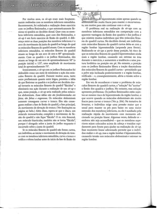 -
Por muitos anos, os sit-ups eram mais freqüente-
mente realizados com os membros inferiores estendidos.
Recentemente, foi enfatizada a realização desse exercício
com os joelhos flexionados, o que automaticamente fle-
xiona os quadris no decúbito dorsal. Quer com os mem-
bros inferiores estendidos, quer com eles flexionados, o
sit-up é um forte exercício de flexão do quadril. A dife-
rença entre as duas posições dos membros inferiores é o
arco do movimento da junta do quadril ao longo do qual
os músculos flexores do quadril atuam. Com os membros
inferiores estendidos, os músculos flexores do quadril
atuam ao longo de um arco de zero a 80° aproximada-
mente. Com os quadris e os joelhos flexionados, eles
atuam ao longo de um arco de aproximadamente 50° (a
posição inicial) a 125°, uma amplitude de movimento
total de aproximadamente 75°.
Ironicamente, o sit-up com os joelhos flexionados foi
defendido como um meio de minimizar a ação dos mús-
culos flexores do quadril. Durante muitos anos, tanto
entre profissionais quanto entre leigos, persistiu a idéia
de que flexionar os quadris e os joelhos em decúbito dor-
sal tornaria os músculos flexores do quadril "flácidos" e
eliminaria sua ação durante a realização de um sit-up e
que, nessa posição, o sit-up seria realizado pelos múscu-
los abdominais. Essas idéias não são fundamentadas em
fatos; são falsas e enganosas. Os músculos abdominais
somente conseguem curvar o tronco. Eles não conse-
guem realizar a fase de flexão do quadril, a fase principal,
do movimento de elevação do tronco. (Ver ilustrações na
página ao lado.) Além disso, espera-se que o iliaco, um
músculo monoarticular, complete o movimento de fle-
xão do quadril e não fique "flácido': O m. reto femoral,
um músculo biarticular, também não se torna "flácido",
porque é alongado sobre a junta do joelho enquanto é
encurtado sobre a junta do quadril.
Se os músculos flexores do quadril não forem curtos,
um indivíduo, ao iniciar o movimento de elevação do tron-
co com os membros inferiores estendidos, curva o tronco e
retifica a coluna lombar antes do início da fase de flexão do
'biperextensão existe apenas quando os
muito fracos para manter o encurvamen-
to, um motivo para não continuar com o sit-up.
O problema real na realização de sit-ups com os
membros inferiores estendidos em comparação com a
aparente vantagem da flexão dos quadris e dos joelhos é
que existem muitos indivíduos que têm músculos flexo-
res do quadril curtos. No decúbito dorsal, um indivíduo
com músculos flexores do quadril curtos deita-se com a
região lombar hiperestendida (arqueada para frente).
Realizando-se sit-ups a partir dessa posição, há risco de
que os músculos flexores do quadril hiperestendam ainda
mais a região lombar, causando um estresse na área
durante o exercício, e aumentem a tendência a uma pos-
tura lordótica na posição em pé. No entanto, a posição
com os joelhos flexionados libera a tração descendente
dos músculos flexores do quadril curtos- permitindo que
a pelve seja inclinada posteriormente e a região lombar,
retificada - e, conseqüentemente, alivia a tensão sobre a
região lombar.
Em vez de reconhecer e tratar o problema de mús-
culos flexores do quadril curtos, a "solução" foi "aceitar"
a flexão dos quadris e joelhos. No entanto, essa solução
apresenta problemas. Os joelhos flexionados estão sujei-
tos ao mesmo risco de hiperextensão da região lombar, o
que ocorre quando os músculos abdominais são muito
fracos para curvar o tronco (Ver p. 204). Na tentativa de
levantar, o indivíduo exige uma pressão maior que a
usual para manter os pés para baixo ou uma maior
extensão dos membros inferiores, ou ele é auxiliado pela
realização rápida do inovimento com momento adi-
cionado na posição linear. Algumas vezes, defende-se -
embora não seja aconselhável - que os membros supe-
riores sejam colocados acima da cabeça e trazidos rapi-
damente para frente para ajudar na realização do sit-up.
Esse momento linear adicionado permite que o indiví-
duo realize o sit-up, mas a região lombar é hiperestendida,
causando tensão nos músculos abdominais e estresse na
região lombar.
 