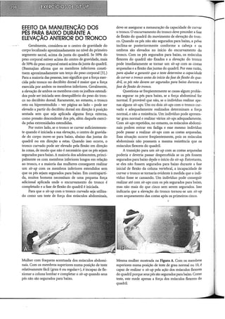 E~EITO DA MANUTENÇÃO DOS
PES PARA BAIXO DURANTE A
ELEVAÇÃO ANTERIOR DO TRONCO
Geralmente, considera-se o centro de gravidade do
corpo localizado aproximadamente no nível do primeiro
segmento sacral, acima da junta do quadril. Se 50% do
peso corporal estiver acima do centro de gravidade, mais
de 50% do peso corporal estará acima da junta do quadril.
(Basmajian afirma que os membros inferiores consti-
tuem aproximadamente um terço do peso corporal [5],)
Para a maioria das pessoas, isso significa que a força exer-
cida pelo tronco no decúbito dorsal é maior que a força
exercida por ambos os membros inferiores. Geralmente,
a elevação de ambos os membros com os joelhos estendi-
dos pode ser iniciada sem desequilíbrio do peso do tron-
co no decúbito dorsal. Raramente, no entanto, o tronco
reto ou hiperestendido - ver página ao lado - pode ser
elevado a partir do decúbito dorsal em direção à posição
sentada sem que seja aplicada alguma força externa,
como pressão descendente dos pés, além daquela exerci-
da pelas extremidades estendidas.
Por outro lado, se o tronco se curvar suficientemen-
te quando é iniciada a sua elevação, o centro de gravida-
de do corpo move-se para baixo, abaixo das juntas do
quadril ou em direção a estas. Quando isso ocorre, o
tronco curvado pode ser elevado pela flexão em direção
às coxas, de modo que não é necessário que os pés sejam
segurados para baixo. A maioria dos adolescentes, princi-
palmente os com membros inferiores longos em relação
ao tronco, e a maioria das mulheres conseguem realizar
um sit-up com os membros inferiores estendidos sem
que os pés sejam segurados para baixo. Em contraparti-
da, muitos homens necessitam de uma pequena força
adicional aplicada onde o encurvamento do tronco é
completado e a fase de flexão do quadril é iniciada.
Para que o sit-up com o tronco curvado seja utiliza-
do como um teste de força dos músculos abdominais,
Mulher com fraqueza acentuada dos músculos abdomi-
nais. Com os membros superiores numa posição de teste
relativamente fácil (grau 6 ou regular+), é incapaz de fle-
. xionar a coluna lombar e completar o sit-up quando seus
pés não são segurados para baixo.
deve-se assegurar a mensuração da capacidade de curvar
o tronco. O encurvamento do tronco deve preceder a fase
de flexão do quadril do movimento de elevação do tron-
co. Quando os pés não são segurados para baixo, a pelve
inclina-se posteriormente conforme a cabeça e os
ombros são elevados no início do encurvamento do
tronco. Com os pés segurados para baixo, os músculos
flexores do quadril são fixados e a elevação do tronco
pode imediatamente se tornar um sit-up com as costas
arqueadas e a flexão das juntas do quadril. Por essa razão,
para ajudar a garantir que o teste determine a capacidade
de curvar o tronco antes do início da fase de flexão do qua-
dril, os pés não devem ser segurados para baixo durante a
fase de flexão do tronco.
Questiona-se freqüentemente se causa algum proble-
ma segurar os pés para baixo, se a força abdominal for
normal. É provável que não, se o indivíduo realizar ape-
nas alguns sit-ups. Um ou dois sit-ups com o tronco cur-
vado e adequadamente realizados determinam a força
normal, e não a resistência. Um indivíduo pode apresen-
tar grau normal e realizar vários sit-ups adequadamente.
Com sit-ups repetidos, no entanto, os músculos abdomi-
nais podem entrar em fadiga e esse mesmo indivíduo
pode passar a realizar sit-ups com as costas arqueadas.
Essa situação ocorre freqüentemente, pois os músculos
abdominais não possuem a mesma resistência que os
músculos flexores do quadril.
A transição para um sit-up com as costas arqueadas
poderia e deveria passar despercebida se os pés fossem
segurados para baixo d~sde o início do sit-up. Entretanto,
se eles não fossem segurados para baixo durante a fase
inicial de flexão da coluna vertebral, a incapacidade de
curvar o tronco se tornaria evidente à medida que o indi-
víduo fosse se cansando. Um indivíduo pode conseguir
realizar até cem sit-ups com os pés segurados para baixo,
mas não mais do que cinco sem serem segurados. Isso
indicaria que a elevação do tronco tornou-se um sit-up
com arqueamento das costas após os primeiros cinco.
Mesma mulher mostrada na Figura A. Com os membros
superiores numa posição de teste de grau normal ou 10, é
capaz de realizar o sit-up pela ação dos músculos flexores
do quadril porque seus pés são segurados para baixo. Como
teste, este mede apenas a força dos músculos flexores do
quadril.
 